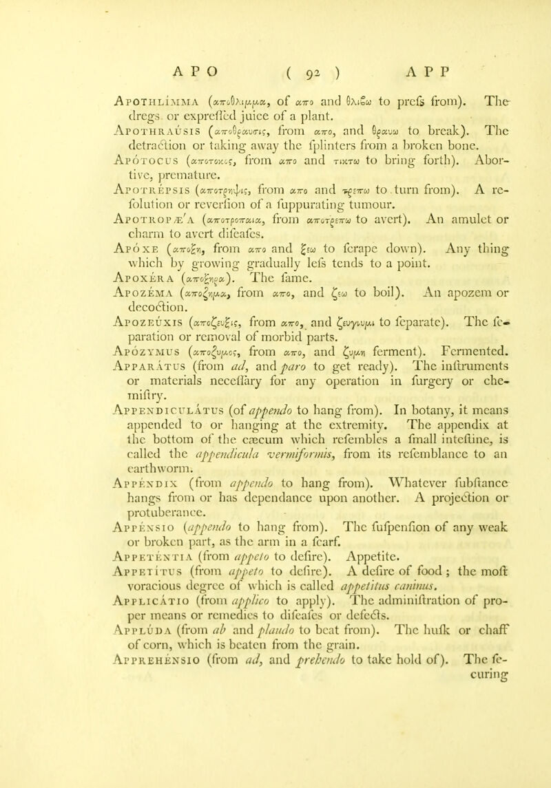 AroTHLiMMA (a7rc/0>.ip.jwa, of ano and 9/\ibw to prcfs from). The dregs or exprefled juice of a plant. Apothrausis (aTToG^aua-t?, from «7ro, and O^auw to break). The detraction or taking away the fplinters from a broken bone. Apotocus (aTT&Toy.c?, from ixtto and tixtw to bring forth). Abor- tive, premature. Apotrepsis (ccTTOTgn^is, from onro and t^sttu to .turn from). A rc- folution or reverfion of a fuppurating tumour. Apotrop/e'a («7roTpo7rc6ta, from f»7roT>£7Fw to avert). An amulet or charm to avert difeafcs. Apoxe (c-tt&^j from «7ro and £jo> to fcrapc down). Any thing which by growing gradually lefs tends to a point. Apoxera (oLTroPnoa,). The fame. Apozema (xTTofypx, from onro, and £sw to boil). An apozem or decoction. Apozeuxis (a7ro£c-u£tf, from aTro, and {fjywpi to fcparatc). The fc- paration or removal of morbid parts. Apozymus (a7ro|u/«,o?, from onro, and ferment). Fermented. Apparatus (from and^ro to get ready). The inftrumcnts or materials necetlary for any operation in furgcry or che- miflry. Appendiculatus (of appendo to hang from). In botany, it means appended to or hanging at the extremity. The appendix at the bottom of the caecum which rcfemblcs a fmall inteftine, is called the appendicula vermiformis, from its rcfemblance to an earthworm. Appendix (from appendo to hang from). Whatever fubftance hangs from or has dependance upon another. A projection or protuberance. Apt en s 10 {appendo to hang from). The fufpenfion of any weak or broken part, as the arm in a fcarf. Appetentia (from appeto to defire). Appetite. Appetitus (from appeto to defire). A defire of food ; the moll: voracious degree of which is called appetitus canhius. Applicatio (from applico to apply). The adminiftration of pro- per means or remedies to difeafcs or defects. Appluda (from ab and plan Jo to beat from). The hulk or chaff of corn, which is beaten from the grain. ArpREHENSio (from ad, and prebendo to take hold of). The fe- curing