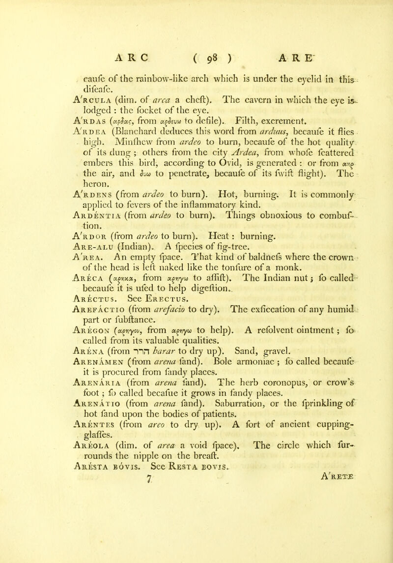 caufe of the rainbow-like arch which is under the eyelid in this difeafc. A'rcula (dim. of area a cheft). The cavern in which the eye is- lodged : the focket of the eye. A'rdas (ctp$ac, from a^fow to defile). Filth, excrement. A'rdea (Blanchard deduces this word from arduus, becaufe it flies high. Minfhew from ardeo to burn, becaufe of the hot quality of its dung ; others from the city Ardea, from whofe fcattered embers this bird, according to Ovid, is generated : or from owg the air, and Svu to penetrate, becaufe of its fwift flight). The heron. A'rdens (from ardeo to burn). Hot, burning. It is commonly applied to fevers of the inflammatory kind. Ardentia (from ardeo to burn). Things obnoxious to combus- tion. A'rdor (from ardeo to burn). Heat: burning. Are-alu (Indian). A fpecies of fig-tree. A''re a. An empty fpace. That kind of baldnefs where the crown of the head is left naked like the tonfure of a monk. Areca (agmx, from x^vyu to affift). The Indian nut j fo called - becaufe it is ufed to help digeftion.. Arectus. See Erectus. Arefactio (from arefacio to dry). The exficcation of any humid part or fubftance. Aregon (cc^nyw, from «^ny« to help). A refolvent ointment; fb called from its valuable qualities. Arena (from ~nn harar to dry up). Sand, gravel. Arenamen (from arena land). Bole armoniac ; fo called becaufe it is procured from fandy places. Arenaria (from arena land). The herb coronopus, or crow's foot; fo called becafue it grows in fandy places. Arenatio (from arena fand). Saburration, or the fprinkling of hot fand upon the bodies of patients. Arentes (from areo to dry up). A fort of ancient cupping- glaffes. Areola (dim. of area a void fpace). The circle which fur- rounds the nipple on the breaft. Aresta bovis. See Resta eovjs. 7 A'ret-E