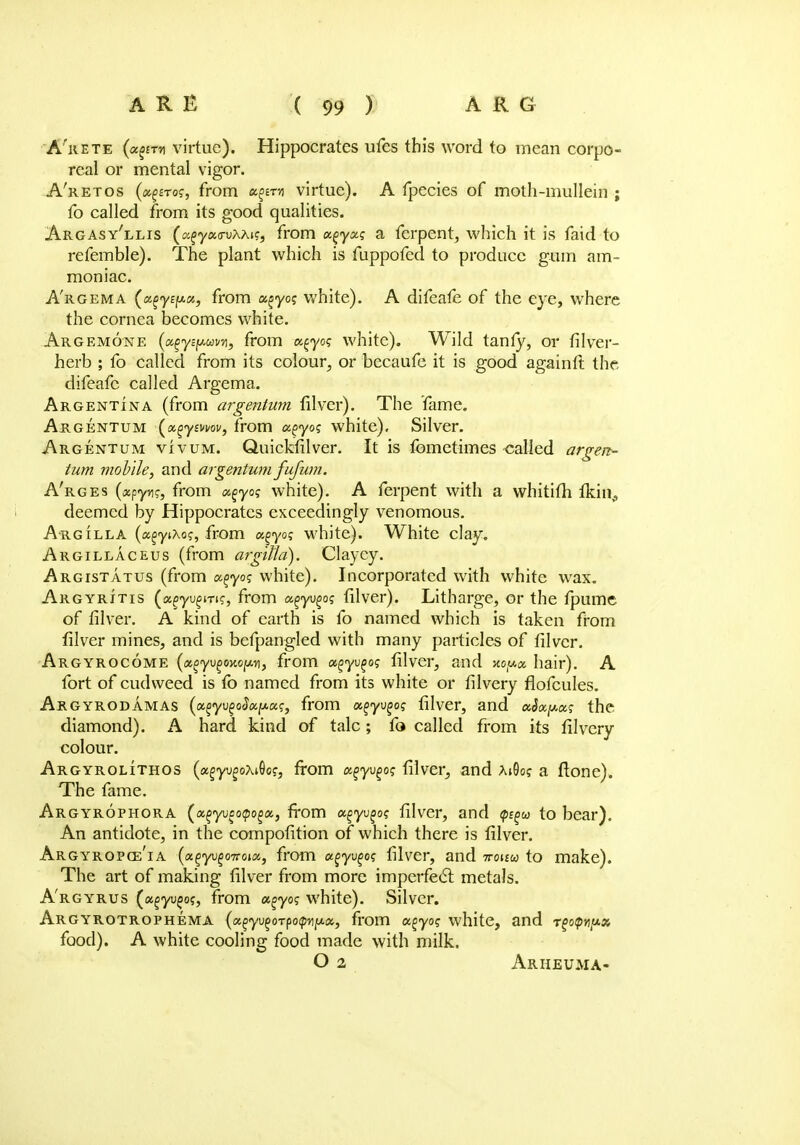 A'rete (xgiT* virtue). Hippocrates ufes this word to mean corpo- real or mental vigor. A'retos (x^rog, from x^x-i\ virtue). A fpecies of moth-mullein ; fo called from its good qualities. Argasy'llis (cifya<ruAAif, from x^yxg a ferpent, which it is faid to refemble). The plant which is fuppofcd to produce gum am- moniac. A'rgema (a%y£fj.a, from o^yo? white). A difeafe of the eye, where the cornea becomes white. Argemone {x^yipuw, from x^yog white). Wild tanfy, or filver- herb ; fo called from its colour, or becaufe it is good againft the, difeafe called Argema. Argentina (from argentum lilver). The fame. Argentum (xgymov, from a^yog white). Silver. Argentum vivum. Quickfilver. It is femetimes called argen- tum mobile, and arge?itum fufum. A'rges (apyr?, from x^yog white). A ferpent with a whitifh fkin,, deemed by Hippocrates exceedingly venomous. Argilla (a^ytXo?, from xgyog white). White clay. Argillaceus (from argiftd). Clayey. Argistatus (from x^yog white). Incorporated with white wax. Argyritis (agyugm?, from x^yv^og filver). Litharge, or the fpume of filver. A kind of earth is fo named which is taken from filver mines, and is befpangled with many particles of filver. Argyrocome (xgyvgoxopri, from xgyv^og filver, and xo^x hair). A fort of cudweed is fo named from its white or filvery flofcules. ARGYRODAMAS (x%yv%o$xy.xg, from x^yvgog filver, and xhxpxg the diamond). A hard kind of talc; fo called from its filvery colour. Argyrolithos (xgyvgoxAog, from x^yvgog filver, and x$og a flone). The fame. Argyrophora (a^yueoipo^a, from x^yvgog filver, and <p^u> to bear). An antidote, in the compofition of which there is filver. Argyropct/ia (xgyvgoTToix, from xgyv^og filver, and ttoim to make). The art of making filver from more imperfect metals. A'rgyrus (agyujo?, from x^yog white). Silver. ARGYROTROPHEMA (a^yu^oTpofptfjua, from x^yog white, and r^otpnyx food). A white cooling food made with milk. O 2 Arheuma-
