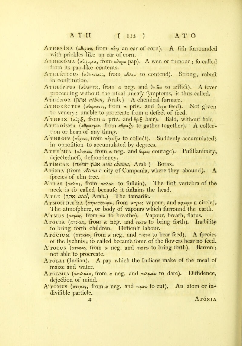 AthekinA (xh%w, from an car of corn). A filTi furroundcd with prickles like an ear of corn. Atheroma (xfywpx, from xtyx pap). A wen or tumour ; fo called from its pap-like contents. Athleticus («0AnTiy.cf, from <x9aew to contend). Strong, robuft in conftitution. Athliptus (aOxiTTTOf, from a neg. and OaiSw to afflict). A fever proceeding without the ufnal uneafy fymptoms, is thus called. Athoxor (]inw alhon, Arab.) A chemical furnace. Athorectus («9ofw.Toj, from x priv. and Go^« feed). Not given to venery ; unable to procreate from a defect of feed. A'thrix (a9^£, from a priv. and 0^i£ hair). Bald, without hair. Athroisma {xfyourpx, from a9goi£« to gather together). A collec- tion or heap of any thing. A'throus («0^oo?, from «9poi£co to collect). Suddenly accumulated; in oppolition to accumulated by degrees. Athy'mia (a0u/*iot, from x neg. and fyptf courage). Pufillanrmity, dejeclednefs, defpondency. Atincar (nK?in fUN athi chama. Arab ) Borax. Atinta (from Atina a city of Campania, where they abound). A fpecies of elm tree. A'tlas (xtXxs, from «tA«6j to fuflain). The firft vertebra of the neck is fo called becaufc it fuftains the head. A'tle C?nN atal, Arab.) The tamarifc. Atmosph^e'ra (xrpocqx^x, from ar^o? vapour, and vipxyx a circle). The atmofphere, or body of vapours which furround the earth. A'tmus (arpo?, from aw to breathe). Vapour, breath, flatus. Atocia (xtoyax, from a neg. and Tiv.ru to bring forth). Inability to bring forth children. Difficult labour. Atocium (xtokiov, from x neg. and rmru to bear feed). A fpecies of the lychnis ; lb called becaufe fome of the flowers bear no feed. A'tocus («tojw?, from x neg. and riy.ru to bring forth). Barren; not able to procreate. Atolli (Indian). A pap which the Indians make of the meal of maize and water. Atolmia (xToXy-ix, from « neg. and roXpxu to dare). Diffidence, dejection of mind. A'tomus («to/*oj, from a neg. and Ttpu to cut). An atom or in- divifible particle. 4 Atonia