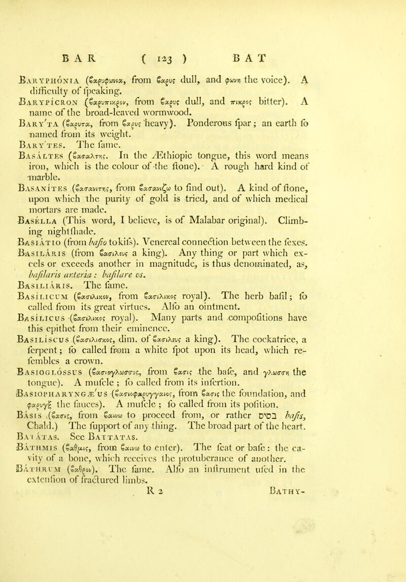 Baryphonia (£«£u$uvia, from 6«gu? dull, and pwi/n the voice). A difficulty of fpeaking. Barypicron j^xmnrm^ovf from Cagu? dull, and 7nx£oj bitter). A name of the broad-leaved wormwood. Baryta (Qoc^vrix., from Qx^vg heavy). Ponderous fpar ; an earth fo named from its weight. Bary'tes. The fame. Basaltes (Sao-aXm?. In the v^Ethiopic tongue, this word means iron, which is the colour of the ltone). A rough hard kind of marble. Basanites (CxTMirrt;, from QoLffaviQo to find out). A kind of tlone, upon which the purity of gold is tried, and of which medical mortars are made. Basella (This word, I believe, is of Malabar original). Climb- ing nightfliadc. Basiatio (from bajio tokifs). Venereal connection between the fexes. Basilaris (from CatnXsu? a king). Any thing or part which ex- cels or exceeds another in magnitude, is thus denominated, as, hafilarls anteria : bafilare os. Ba si liar is. The fame. Basilicum (£a<nXi>ioi/, from SamXixo? royal). The herb bafil; fb called from its great virtues. Alfo an ointment. Basilicus (b^o-tXtJto? royal). Many parts and .competitions have this epithet from their eminence. Basiliscus (£amXi<nto?, dim. of £*<nX£vs' a king). The cockatrice, a ferpent; lb called from a white fpot upon its head, which re- fembles a crown. Basioglossus (€(x,<rK>y\'jo<TiToc^ from £«cnj .the bate, and yXw<r<rvi the tongue). A mufcle ; fo called from its infertion. Basiopharyngje'vs (ZarnoqiHovyyocwc, from Sains the foundation, and q>oc£vy'£ the fauces). A mufcle ; fo called from its potition. Basis i(£x<ri% from Saiw to proceed from, or rather D^DH bnjisy Cbald.) The fupport of any thing. The broad part of the heart. Ba 1 atas. See Battatas. Bathmis (SaO^K, from Saii/w to enter). The feat or bafe: the ca- vity of a bone, which receives the protuberance of another. Bath rum (S^ov). The fame. Alfo an inlirumcnt ufed in the extenfion of fractured limbs. R 2 Bathy-
