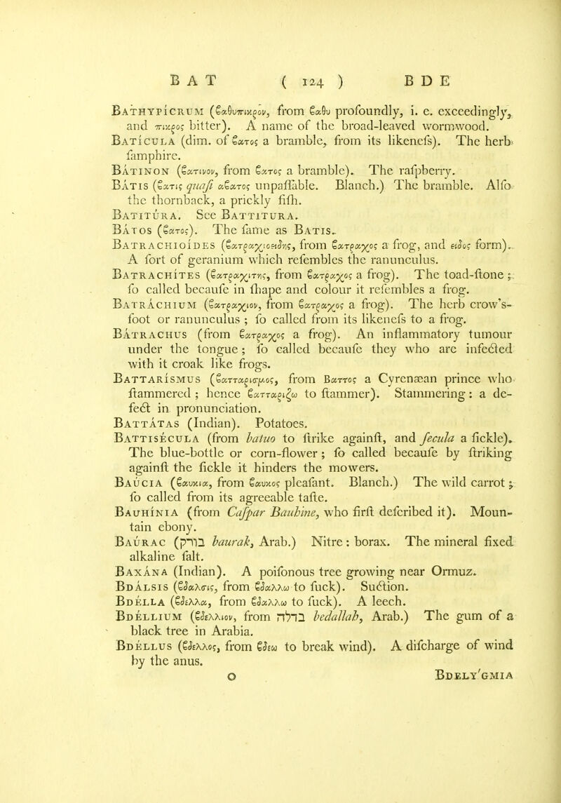 Bathypicrum (SaOwB^ov, from 6«9u profoundly, i. e. exceedingly,, and TTiVL^oq bitter). A name of the broad-leaved wormwood. Baticula (dim. of Sa-ros a bramble, from its likenefs). The herb famphire. Batinon (Zcctivov, from Qxrog a bramble). The rafpberry. Batis (€»nff quafi tx.Qa.To; unpaffable. Blanch.) The bramble. Alter the thornback, a prickly fifh. Batitura. See Battitura. Batos (&5£to?). The fame as Batis.. Batrachioides (SaTga^ioaiJyij, from SaT^a^o? a frog, and hSo? form). A fort of geranium which refembles the ranunculus. Batrachites (SaT^ap^iTn?, from Qxr^x^og a frog). The toad-ftone £ fo called becaufe in fhape and colour it. refembles a frog. Batrachium (€«T^a^iov, from Sa^a^o? a frog). The herb crow's- foot or ranunculus ; fo called from its likenefs to a frog. Batrachus (from ga-r^a^o? a frog). An inflammatory tumour under the tongue; fo called becaufe they who are infected with it croak like frogs. Battarismus (£cmu£icrf/.o?, from Burro? a Cyrenaean prince who ftammered ; hence €«TT«gi£w to ftammer). Stammering: a de- fect in pronunciation. Battatas (Indian). Potatoes. Battisecula (from hatuo to ftrike againft, and Jecula a fickle). The blue-bottle or corn-flower; fb called becaufe by finking againft the fickle it hinders the mowers. Baucia (Cau>cice, from S«uxo? pleafant. Blanch.) The wild carrot y fo called from its agreeable tafte. Bauhinia (from Cafpar Bauhine, who firft defcribed it). Moun- tain ebony. Baurac (pYQ baurak, Arab.) Nitre : borax. The mineral fixed alkaline fait. Baxana (Indian). A poifonous tree growing near Ormuz. Bdalsis (Qa,\o-is, from £J«aaw to fuck). Suction. Bdella (Qhxxtx,, from SdaAAw to fuck). A leech. Bdellium (EJsaaiov, from rfrl2 hedallah, Arab.) The gum of a black tree in Arabia. Bdellus (S&aaos, from to break wind). A difcharge of wind by the anus. O Bdely'gmia