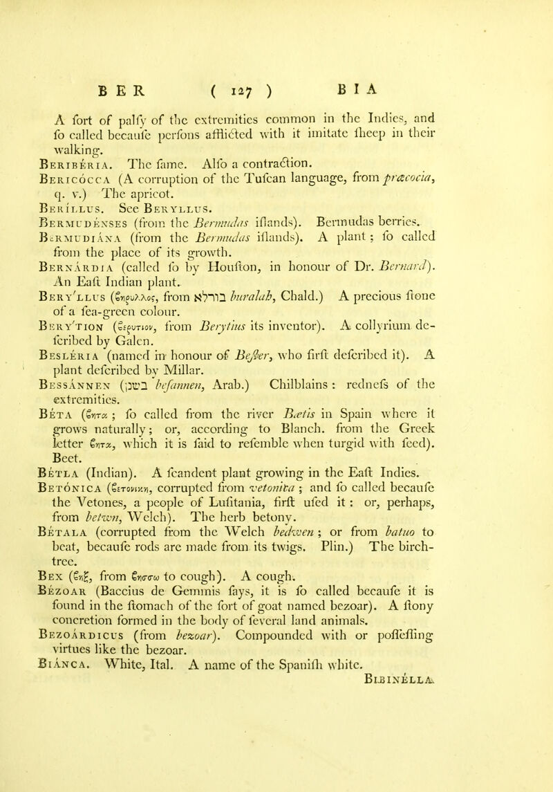 A fort of pally of the extremities common in the Indies, and fo called becaufe pcrfons afflicted with it imitate fheep in their walking. Beriberia. The fame. Alfo a contraction. Bericocca (A corruption of the Tufcan language, fromp-acoc'ia, q. v.) The apricot. Bekillus. See Beryllus. Bermudkxses (from the Bermudas iflands). Bermudas berries. BcRmudiaxa (from the Bermudas iflands). A plant; fo called from the place of its growth. Bernardia (called fo by Houfton, in honour of Dr. Bemard). An Eaft Indian plant.. Bery'llus (&i£u?.Ao?, from n^TQ buralah, Chald.) A precious ftone of a fea-grecn colour. Bery'tion (cffuTtoi/, from Berytius its inventor). A collyrium de- fer ibed by Galen. Besleria (named m honour of Befier, who firfl defcribed it). A plant defcribed by Millar. Bessannen (pr2 befannen, Arab.) Chilblains : rednefs of the extremities. Beta (£n-ra ; fo called from the river Batis in Spain where it grows naturally; or, according to Blanch, from the Greek letter Zmx, which it is faid to refemble when turgid with feed). Beet. Betla (Indian). A fcandent plant growing in the Eaft Indies. Betonica (Setowk/i, corrupted from vetomta ; and fo called becaufe the Vetones, a people of Lufitania, firfl: ufed it : or, perhaps, from be turn, Welch). The herb betony. Betala (corrupted from the Welch bedzven ; or from batuo to beat, becaufe rods are made from its twigs. Plin.) The birch- tree. Bex (£r,£, from €w<rw to cough). A cough; Bezoar (Baccius de Gemmis fays, it is fb called becaufe it is found in the ftomach of the fort of goat named bezoar). A ftony concretion formed in the body of fevcral land animals. Bezoardicus (from bezoar). Compounded with or poflcfling virtues like the bezoar. Bianca. White, Ital. A name of the Spanifh white. Bijsinella.