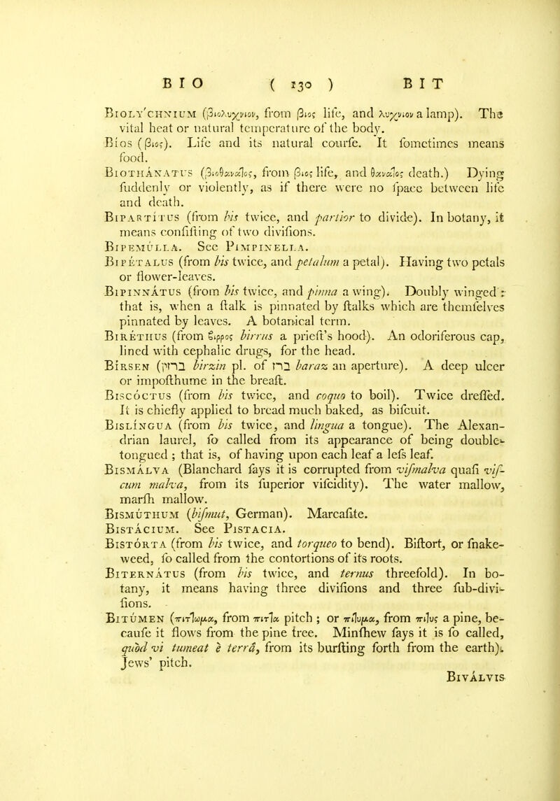 Bioly'chnium (\Zio\vyjiov, from |3io? life, and xvyym a lamp). TI13 vital heat or natural temperature of the body. Bios (|3ioc). Life and its natural courfe. It fomctimcs means food. Biothanatus (pioOavsclo?, from (3*o? life, and 9^«V death.) Dying fuddenly or violently, as if there were no fpaee between life and death. BiparTitus (from Us twice, and parihr to divide). In botany, it means confuting of two divifions. BlPEMULLA. SeC PiMPIXELLA. Bi p et alus (from bis twice, and pet alum a petal). Having two petals or flower-leaves. Bipinnatus (from his twice, and pinna awing). Doubly winged: that is, when a (talk is pinnated by Italics which are themfelves pinnated by leaves. A botanical term. Birethus (from gippo? birrus a prieft's hood). An odoriferous cap, lined with cephalic drugs, for the head. BIrsen (|TO birzin pi. of ni baraz an aperture). A deep ulcer or impofthume in the breaft. Biscoctus (from bis twice, and coquo to boil). Twice dreffed. It is chiefly applied to bread much baked, as bifcuit. Bislingua (from bis twice, and lingua a tongue). The Alexan- drian laurel, fo called from its appearance of being double- tongued ; that is, of having upon each leaf a lefs leaf. Bismalva (Blanchard fays it is corrupted from vifmalva quafi inf- cum maha, from its fuperior vifcidity). The water mallow, marfh mallow. Bismuthum (bifmut, German). Marcafite. Bistacium. See Pistacia. Bistorta (from bis twice, and torqueo to bend). Biftort, or fnake- weed, fo called from the contortions of its roots. Biternatus (from bis twice, and ternus threefold). In bo- tany, it means having three divifions and three fub-divi<- fions. - Bitumen (iriTluptz, from iriria. pitch ; or ■nHvpu., from wdu? a pine, be- caufe it flows from the pine tree. Minfhew fays it is fo called, quod vi tumeat e terra, from its burfling forth from the earthy Jews' pitch. BlVALVIS