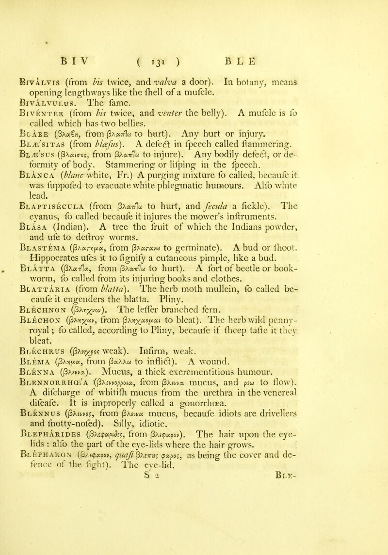 Bi'valvis (from bis twice, and valva a door). In botany, means opening lengthways like the fhell of a mufcle. Bivalvulus. The fame. Biventer (from bis twice, and venter the belly). A mufcle is fo called which has two bellies. Blabe ((3a«Sji, from j3x«7r1w to hurt). Any hurt or injury. Blte'sitas (from blcefus). A defect in fpecch called Hammering. Bl^e'sus ((3xaKroc, from (3a«tt]w to injure). Any bodily defect, or de- formity of body. Stammering or lifping in the fpeech. Blanc a (Mane white, Fr.) A purging mixture fo called, becaufe it was fuppofed to evacuate white phlegmatic humours. Alio white lead. Blaptisecula (from j3x«7r1u to hurt, and fecula a fickle). The cyanus, fo called becaufe it injures the mower's instruments. Blasa (Indian). A tree the fruit of which the Indians powder, and ufe to deftroy worms. Blastema ((3Aapip.«, from fixarxvu to germinate). A bud or fhoot. Hippocrates ufes it to fignify a cutaneous pimple, like a bud. Blatta (|3x«t1», from (3a«?t1w to hurt). A fort of beetle or book- worm, fo called from its injuring books and clothes. Blattaria (from blatta). The herb moth mullein, {o called be- caufe it engenders the blatta. Pliny. Blechnon (fiMxnv). The lefler branched fern. Blechon (fiMxm> from (SAn^aofAai to bleat). The herb wild penny- royal ; fo called, according to Pliny, becaufe if fheep taftc it thev bleat. Blechrus (PAnp^po? weak). Infirm, weal:. Blema (|3AnjM.c«, from (3aAAw to inflict). A wound. Blenna ((SAma). Mucus, a thick excrementitious humour. Blennorrhqc'a '(ftxmoppoiu, from fixma, mucus, and psu to flow). A difchargc of whitifh mucus from the urethra in the venereal difeafe. It is improperly called a gonorrhoea. Blennus ((3A£wof, from fixsvm mucus, becaufe idiots are drivellers and fnotty-nofed). Silly, idiotic. Blepharides ((3xs(p«pjJf?, from fixetpxpov). The hair upon the eye- lids : alfo the part of the eye-lids where the hair grows. Blepharon (3?.£<^poi>, qiuifi (3a£7T8j tpxpos, as being the cover and de- fence of the fight). The eve-lid. S 2 Bl.E-