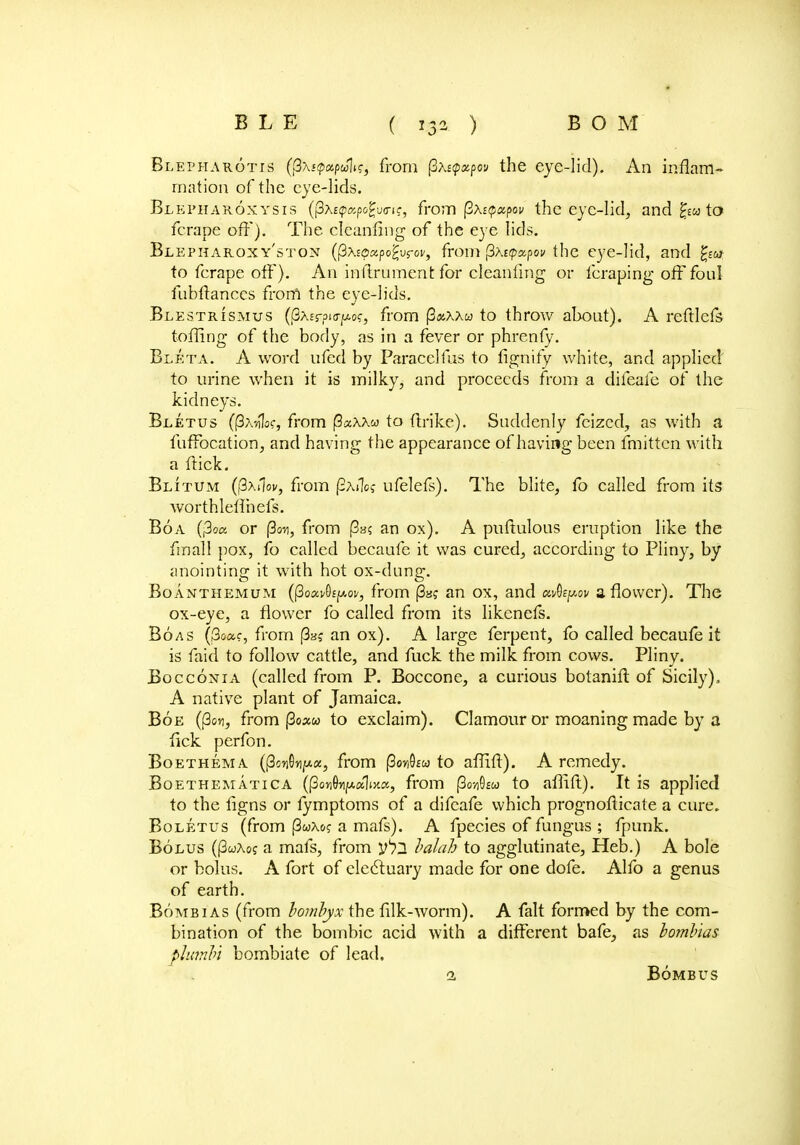 Blepharotis ({3\j<p«pwk, from fiktyapw the eye-lid). An inflam- mation of the eye-lids. Blepharoxysis (j3x£<papogu(ri?, from (3A£(p«pov the eye-lid, and to fcrape off). The cleanfing of the eye lids. Blepharoxy'ston (pxEOapogurof, from fitepxpov the eye-lid, and fya to ferape off). An inftrument for cleanfing or fcraping off foul fubftanccs from the eye-lids. Blestrismus (j3A£rpitrpof, from (3«xxw to throw about). A reftlefs toiling of the body, as in a fever or phrenfy. Bleta. A word ufcd by Paracelfus to fignify white, and applied to urine when it is milky, and proceeds from a difeafe of the kidneys. Bletus (|3xh1o?, from (3aXXco to ftrike). Suddenly feized, as with a fuffocation, and having the appearance of having been fmittcn with a ftick. Blitum (fixilov, from (SaiIc? ufelefs). The blite, fo called from its worthleffnefs. Boa (|3f« or (3on, from pa? an ox). A puftulous eruption like the final I pox, fo called becaufe it was cured, according to Pliny, by anointing it with hot ox-dung. Boanthemum ((3oav9£^oK, from (3»? an ox, and aApov a flower). The ox-eye, a flower fo called from its likenefs. Boas (£W, from |3a? an ox). A large ferpent, to called becaufe it is faid to follow cattle, and fuck the milk from cows. Pliny. Bocconia (called from P. Boccone, a curious botanift of Sicily), A native plant of Jamaica. Boe ((3on, from (3o»w to exclaim). Clamour or moaning made by a lick perfon. Boethema ((3on0npt«, from |3o7)9fw to aflifl). A remedy. Boethematica (|3o«Q>YAaW, from fiovfieu to affift). It is applied to the figns or fymptoms of a difeafe which prognosticate a cure. Boletus (from (3wx&? a mafs). A fpecies of fungus ; fpunk. Bolus (|3wAo? a mafs, from y^j. balah to agglutinate, Heb.) A bole or bolus. A fort of electuary made for one dofe. Alfo a genus of earth. Bomb 1 as (from lornbyx the filk-worm). A fait formed by the com- bination of the bombic acid with a different bafe, as lombias plianln bombiate of lead. 1 BoMBUS