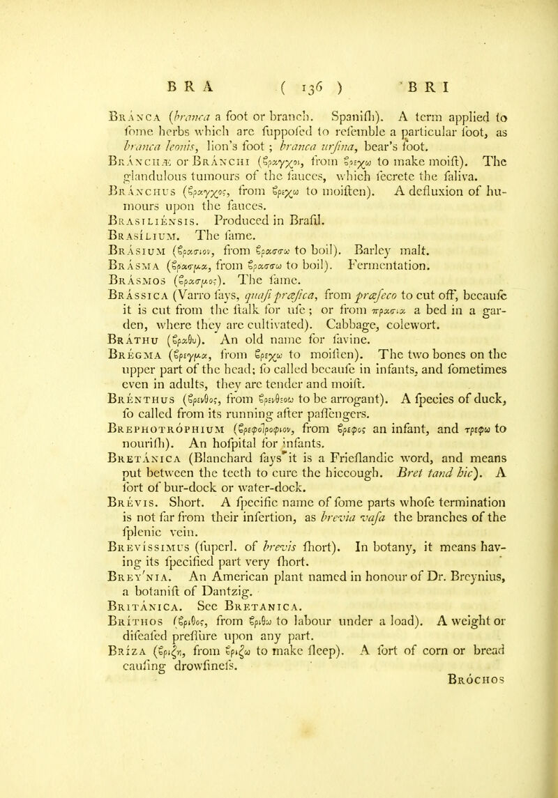 Branca {branca a foot or branch. Spanifh). A term applied to Tome herbs which arc fuppofed to refemble a particular loot, as branca le&nh, lion's foot; branca nrjina, bear's foot. Br Axcii.ii or Branchi (Sp«yxo,> from ips^u to make moift). The glandulous tumours of the fauces, which fecrete the faliva. Braxchus (£?zyx°s> from Sps^w to moiften). A defluxion of hu- mours upon the fauces. Brastliensis. Produced in Braftl. Brasilium. The fame. Brasium (Zoztriov, from Cpao-cra to boil). Barley malt. Brasma (tf>ix.<y^x, from €pa<r<rw to boil). Fermentation. Brasmos (tpa<rj!*or). The fame. Brassica (Varro fays, quafi frajica, from prafeco to cut off, bccaulc it is cut from the ftalk for ufe; or from Trpawna a bed in a gar- den, where they are cultivated). Cabbage, colewort. Brathu (gpxOu). An old name for favine. Bregma (tpsy^a, from Sp£%w to moiften). The two bones on the upper part of the head; fo called becaufe in infants, and fometimes even in adults, they are tender and moift. Brenthus (§p£v9o,', from tpahou to be arrogant). A fpecies of duck, fo called from its running after paftcngers. Brephotrophtum (GpetpolfoQwY, from tpupoq an infant, and rpt<pu to nourifh). An hofpital for infants. Bretanica (Blanchard faysit is a Frieftandic wrord, and means put between the teeth to cure the hiccough. Bret tand hie). A fort of bur-dock or water-dock. Brevis. Short. A fpecific name of fome parts whofe termination is not far from their infertion, as brev'ia vafa the branches of the fplenic vein. Brevissimus (fuperl. of brevis fhort). In botany, it means hav- ing its fpecificd part very fhort. Brey'nia. An American plant named in honour of Dr. Breynius, a botanift of Dantzig. Britanica. See Bretanica. Brithos (€pi©of, from SpiSw to labour under a load). A weight or difeafed preflure upon any part. Briza (Spt^, from tp^oo to make fteep). A fort of corn or bread caii/ing drowfinefs. Brochos