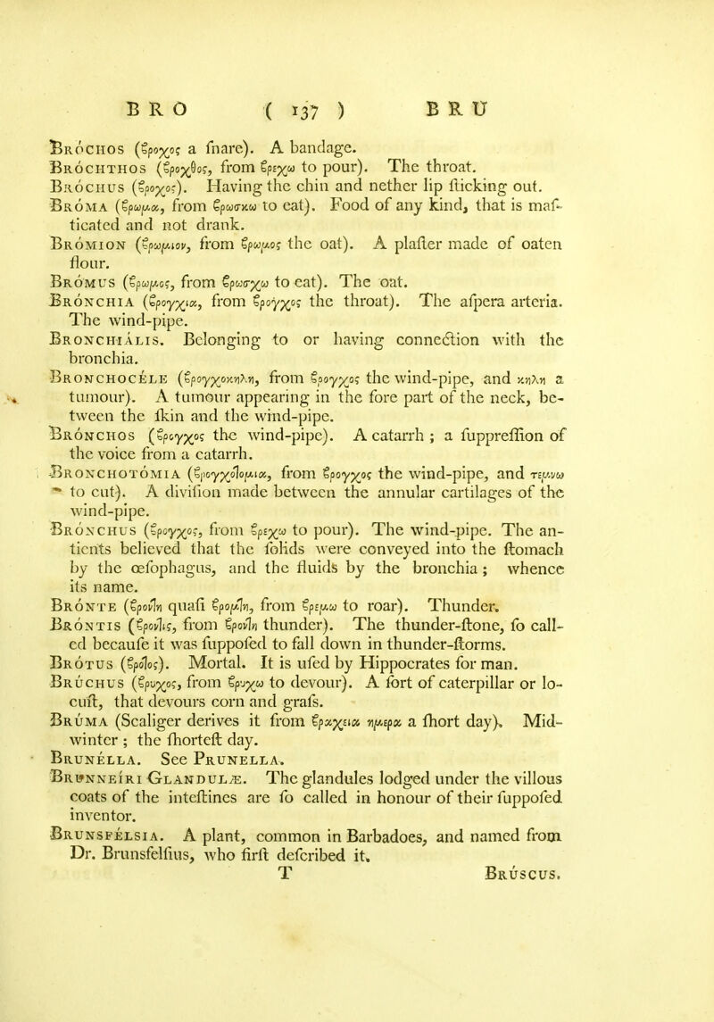Brochos (Zpo-xo; a fnare). A bandage. Brochthos (tpa^og, from Sp^w to pour). The throat. Brochus (€pox0')« Having the chin and nether lip flicking out. Broma from Spwo-xw to eat). Food of any kind, that is maf- ticated and not drank. Bromion (£?uyAov, from Spw^o? the oat). A plafter made of oaten flour. Bromus (€pw/%o?j from §pur^» to eat). The oat. Bronchia {fyoyxut, from €poy%ps the throat). The afpera arteria. The wind-pipe. Bronchialis. Belonging to or having connection with the bronchia. Bronchocele (tpoy^oKvMj from tpoyxpi; the wind-pipe, and xnXri a tumour). A tumour appearing in the fore part of the neck, be- tween the Ikin and the wind-pipe. Bronchos (Zpoyxoq the wind-pipe). A catarrh ; a fuppreffion of the voice from a catarrh. Bronchotomia (€|>oy%o1bjsu«j from tpoyyos the wind-pipe, and npu - to cut). A diviiion made between the annular cartilages of the wind-pipe. Bronchus (bpoy^o?, from op£%w to pour). The wind-pipe. The an- tients believed that the folids were conveyed into the ftomach by the cefophagus, and the fluids by the bronchia ; whence its name. Bronte (tpovfo quafi Spo^n, from Zpepu to roar). Thunder. Brontis (tptflis, from tpovln thunder). The thunder-ftone, fo call- ed becaufe it was fuppofed to fall down in thunder-ftorms. Brotus (Spoloj). Mortal. It is ufed by Hippocrates for man. Bruchus (tp-j'xp?, from tp-j^u to devour). A fort of caterpillar or lo- cu'ft, that devours corn and grafs. Bruma (Scaliger derives it from tifg^m i^nfm a fhort day). Mid- winter ; the fliorteft day. Brunella. See Prunella, Br wnneiri Olandul/e. The glandules lodged under the villous coats of the intcftincs are fo called in honour of their fuppofed. inventor. Brunsfelsia. A plant, common in Barbadoes, and named from Dr. Brunsfelfius, who firft defcribed it. T Bruscus.