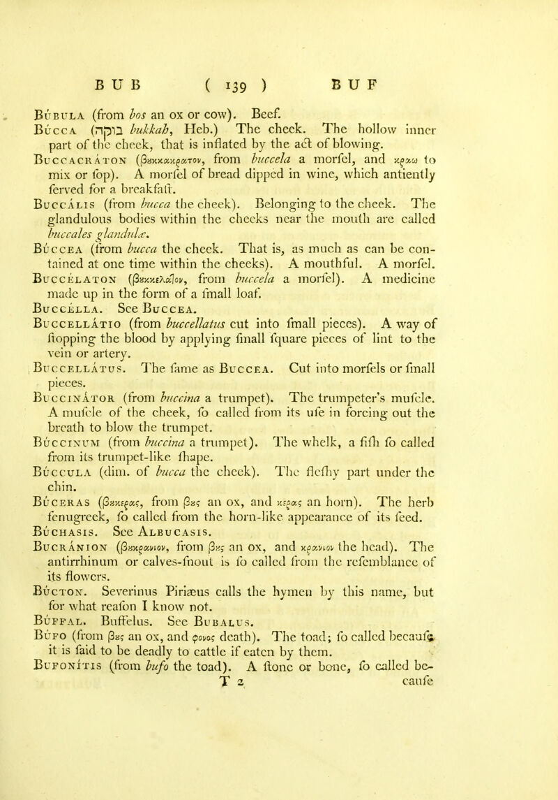 Bubula (from bos an ox or cow). Beef. Bucca (HWD hukkab, Heb.) The cheek. The hollow Inner part of the cheek, that is inflated by the act of blowing. Buccacraton , from buccela a morfel, and s^aw to mix or fop). A morfel of bread dipped in wine, which antiently ferved for a breakfalt. Buccalis (from bucca the cheek). Belonging to the cheek. The glandulous bodies within the cheeks near the mouth are called buccales glandula. Buccea (from bucca the cheek. That is, as much as can be con- tained at one time within the cheeks). A mouthful. A morfel. Buccelaton ((3ay.5i£XaIoi/, from buccela a morfel). A medicine made up in the form of a fmall loaf. Buccella. See Buccea. Buccellatio (from buccellatus cut into fmall pieces). A way of flopping the blood by applying fmall fquare pieces of lint to the vein or artery. Buccellatus. The fame as Buccea. Cut into morfels or fmall pieces. Buccinator (from buccina a trumpet). The trumpeter's mufcle. A mufcle of the cheek, fo called from its ufe in forcing out the breath to blow the trumpet. Buccinum (from buccina a trumpet). The whelk, a fim fo called from its trumpet-like fhape. Buccula (dim. of bucca the cheek). The flefhy part under the chin. Buceras (paxf^a?, from |3a? an ox, and >c^a? an horn). The herb fenugreek, fo called from the horn-like appearance of its feed. Buchasis. See Albucasis. Bucranion ((3ax^«noi', from (3a> an ox, and x^xviov the head). The antirrhinum or calves-fnout is fo called from the rcfemblance of its flowers. Bucton. Severinus Piriaeus calls the hymen by this name, but for what reafon I know not. Bufpal. Buff'elus. Sec Bubalus. Bufo (from (3a? an ox, and qowq death). The toad; fo called becaufe it is faid to be deadly to cattle if eaten by them. Bufonitis (from bufo the toad). A ftone or bone, fo called bc- T 2 caufe