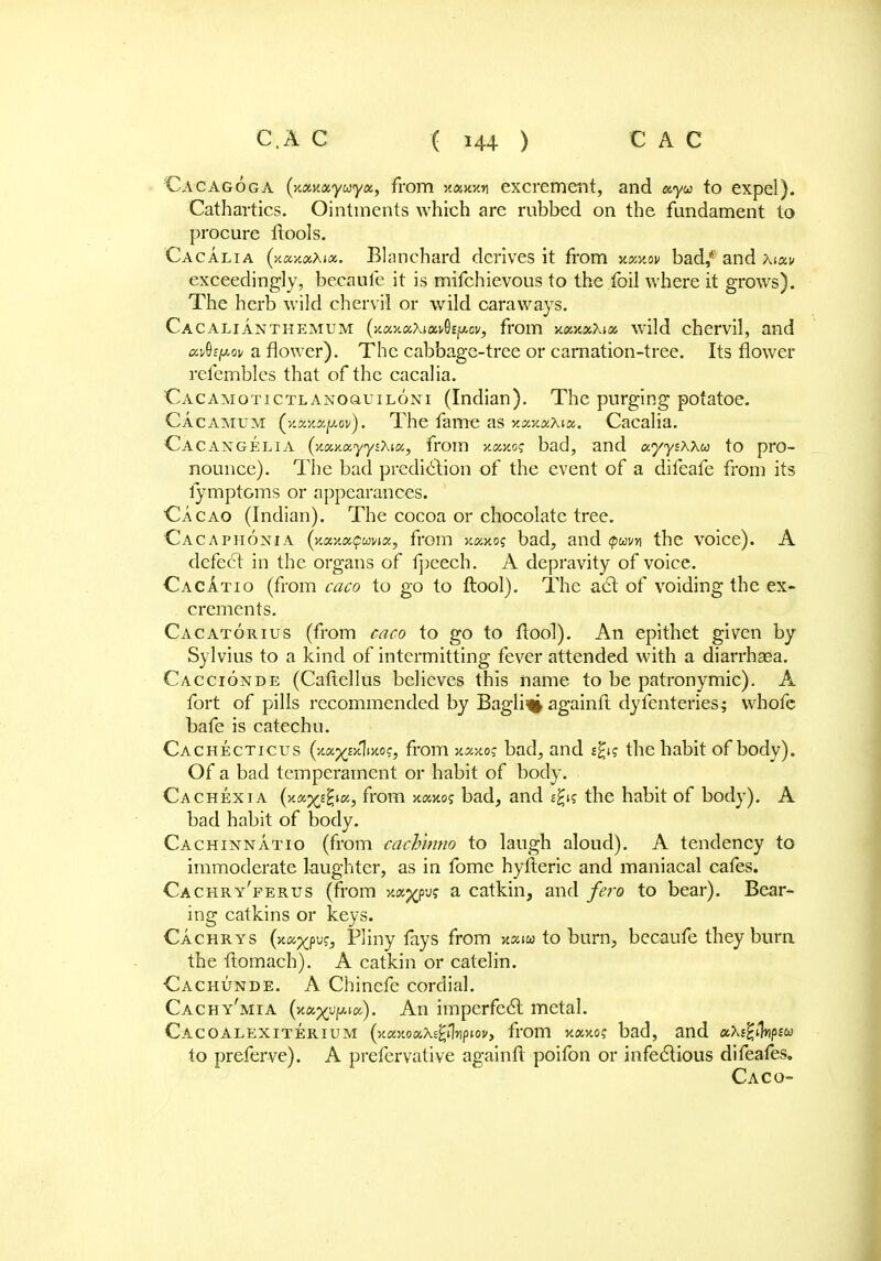 Cacagoga (nowayuyu,, from xaxwi excrement, and a.yu to expel). Cathartics. Ointments which are rubbed on the fundament to procure ftools. Cacalia (xanaXia. Blanchard derives it from xomov bad, and xiuv exceedingly, beeaufc it is mifchievous to the foil where it grows). The herb wild chervil or wild caraways. Cacalianthemum (xajtaXiai/Gfju-ov, from Y.m.y.xkioc wild chervil, and uvQepov a flower). The cabbage-tree or carnation-tree. Its flower refembles that of the cacalia. Cacamotictlanoquiloni (Indian). The purging pofatoe. Cacamum (xaxaju.0!/). The fame as xaxaAia. Cacalia. Cacangelia (y.tx,y.xyy^Xia, from x«jto? bad, and ocyysxxw to pro- nounce). The bad prediction of the event of a difeafe from its iymptoms or appearances. Cacao (Indian). The cocoa or chocolate tree. Cacaphonia (xaxafwwa, from xaiftos bad, and $wy\ the voice). A defect in the organs of fpeech. A depravity of voice. Cacatio (from caco to go to ftool). The act of voiding the ex- crements. Cacatorius (from caco to go to flool). An epithet given by Sylvius to a kind of intermitting fever attended with a diarrhsea. Caccionde (Caftellus believes this name to be patronymic). A fort of pills recommended by Bagli% againfl dyfentei-ies; whofc bafe is catechu. Cachecticus (xa^xlixo?, from xaxoj bad, and the habit of body). Of a bad temperament or habit of body. Cachexia (xos^^k, from xcxoj bad, and eg« the habit of body). A bad habit of body. Cachinnatio (from cach'mno to laugh aloud). A tendency to immoderate laughter, as in fome hyfteric and maniacal cafes. Cachry'ferus (from xc^pu? a catkin, and fero to bear). Bear- ing catkins or keys. Cachrys (xa^pu?, Pliny fays from xxiu to burn, becaufe they burn the tlomach). A catkin or catelin. Cachunde. A Chinefe cordial. Cachy'mia (x«^upt«). An imperfect metal. Cacoalexiterium (xaxoax^ilnpiov, from x«xo? bad, and aXs^Vsw to preferve). A prefervative again ft poifon or infectious difeafes. Caco-