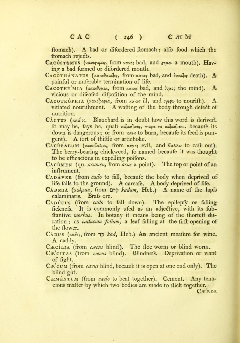 ilomach). A bad or difordered flomach; alfo food which the fiomach rejects. Cacostomus (x«>coro]s*o?, from xocxo; bad, and ro/*« a mouth). Hav- ing a bad formed or difordered mouth. Cacothanatus (««xo9«v«1o?, from x«hoj bad, and 8#v*1oj death). A painful or miferable termination of life. Cacothy'mia (>t«>ioOu|!Ajflt, from xaxo? bad, and 0u/*os the mind). A vicious or difeafed difpofition of the mind. Cacotrophia (%»nolpopXj from xawto? ill, and rpEpw to nourifh). A. vitiated nourifhment. A walling of the body through defect of nutrition. Cactus (xaxlo?. Blanchard is in doubt how this word is derived. It may be, fays he, quafi mSkafym, 7r«pa to xaWWi* becaufe its down is dangerous ; or from x«i« to burn, becaufe its feed is pun- gent). A fort of thiftle or artichoke. CACUBALUM (xajiaSaAov, from xaxoj evil, and CocXXu to cafl out). The berry-bearing chickweed, fo named becaufe it was thought to be efficacious in expelling poifons. Cacumen (qu. acumen, from acus a point). The top or point of an inflrument. Cadaver (from cado to fall, becaufe the body when deprived of life falls to the ground). A carcafe. A body deprived of life. Cadmia ^mSfum, from mp kadam, Heb.) A name of the lapis calaminaris. Brafs ore. Caducus (from cado to fall down). The epilepfy or falling ficknefs. It is commonly ufed as an adjective, with its fub- flantive morbus. In botany it means being of the fhortefl du- ration ; as caducum folium, a leaf falling at the firft opening of the flower. Cadus (nxSog, from D had, Heb.) An ancient meamre for wine. A caddy. Cecilia (from cams blind). The floe worm or blind worm. Cje'citas (from cacus blind). Blindnefs. Deprivation or want of fight. C^'cum (from cacus blind, becaufe it is open at one end only). The blind gut. C/ementum (from cado to beat together). Cement. Any tena- cious matter by which two bodies are made to flick together. Cje'rqs-