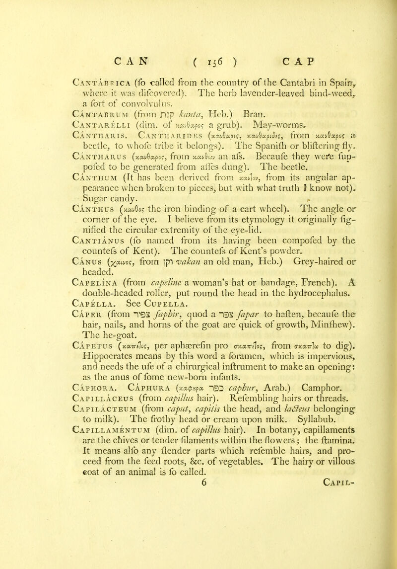 Caxtabrica (fo called from the country of the Cantabri in Spamr where it was discovered). The herb lavender-leaved bind-weed, a fort of convolvulus. Cantabrum (from imp kanta, Heb.) Bran. Cantarejlli (dim. of HUfQctpoq a grub). May-worms, Ci.NTHARIS. CaNTHARJDES (xai/Oapif, xavGapJE?, from xavQxpoi; » beetle, to whofe tribe it belongs). The Spanifh or bliftering fly. Cantharus (xai/Gapoc, from xoutim an afs. Becaufe they wefe fup- pofed to be generated from ailes clung). The beetle. Canthum (It has been derived from xrnlwy from its angular ap- pearance when broken to pieces, but with what truth f know not). Sugar candy. «. Canthus (k«i.-0o? the iron binding of a cart wheel). The angle or corner of the eye. I believe from its etymology it originally fig- nified the circular extremity of the eye-lid. Cantianus (fo named from its having been compofed by the countefs of Kent). The countefs of Kent's powder. Can us (x»ivos3 from Ipl vakan an oklman, Heb.) Grey-haired or headed. Capelina (from capeline a woman's hat or bandage, French). A double-headed roller, put round the head in the hydrocephalus. Capella. See Cupella. Caper (from Y>93£ faphir, quod a ~i93£ fapar to-haften, becaufe the hair, nails, and horns of the goat are quick of growth, Minfhcw). The he-goat. Capet us (xosttjIo?, per aphaerefin pro trx.u,Ttt{o<;.i from <ntair\u to dig). Hippocrates means by this word a foramen, which is impervious, and needs the ufe of a chirurgical inftrument to make an opening: as the anus of fome new-born infants. Caphora. Caphura (st«ip8p« ~iED caphnr, Arab.) Camphor. Capillaceus (from capilhs hair). Refembling hairs or threads. Capilacteum (from caput, capitis the head, and lacleus belonging1 to milk). The frothy head or cream upon milk. Syllabub. Capillamentum (dim. of capilhs hair). In botany, capillaments are the chives or tender filaments within the flowers; the ftamina. It means alfo any flender parts which refemble hairs, and pro- ceed from the feed roots, &c. of vegetables. The hairy or villous coat of an animal is fo called. 6 Capil-