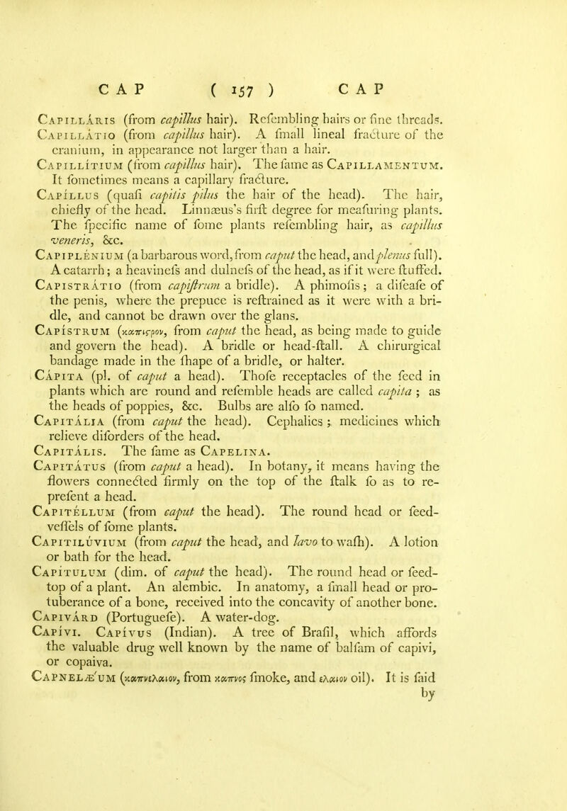 Capillaris (from capittus hair). Refembling hairs or fine thread?. Capillatio (from capillus hair). A fmall lineal fracture of the cranium, in appearance not larger than a hair. Capillitium (from capillus hair). The fame as Capillamentum. It fometimes means a capillary fracture. Capillus (quafi capitis pihs the hair of the head). The hair, chiefly of the head. Linnaeus's firft degree for meafuring plants. The fpecific name of fome plants refembling hair, as capillus veneris, &c. Capiplenium (a barbarous word,from caput the head, andplenus full). A catarrh; a heavinefs and dulnefs of the head, as if it were fluffed. Capistratio (from capiftnmi a bridle). A phimolis ; a difeafe of the penis, where the prepuce is reflrained as it were with a bri- dle, and cannot be drawn over the glans. Capistrum (xxTrirpov, from caput the head, as being made to guide and govern the head). A bridle or head-flail. A chirurgical bandage made in the fhape of a bridle, or halter. Capita (pi. of caput a head). Thofe receptacles of the feed in plants which are round and refemble heads are called capita ; as the heads of poppies, &c. Bulbs are alfo fo named. Capitalia (from caput the head). Cephalics y medicines which relieve diforders of the head. Capitalis. The fame as Capelina. Capitatus (from caput a head). In botany, it means having the flowers connected firmly on the top of the flalk fo as to re- prefent a head. Capitellum (from caput the head). The round head or feed- veffels of fome plants. Capitiluvium (from caput the head, and Javo to wafh). A lotion or bath for the head. Capitulum (dim. of caput the head). The round head or feed- top of a plant. An alembic. In anatomy, a fmall head or pro- tuberance of a bone, received into the concavity of another bone. Capivard (Portuguefe). A water-dog. Capivi. Capivus (Indian). A tree of Brafil, which affords the valuable drug well known by the name of balfam of capivi, or copaiva. Capnel^e'um (khtthKouqv, from xcwn/oj fmoke, and ixoiiov oil). It is faid by