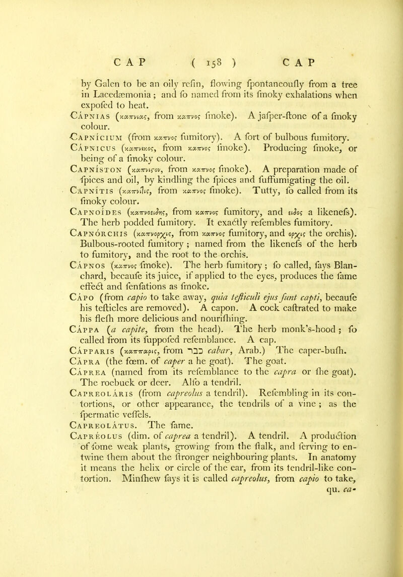 by Galen to be an oily refin, flowing fpontaneoufly from a tree in Lacedsemonia ; and fo named from its fmoky exhalations when expofed to heat. Capnias (xa7rn«?, from xxttvos fmoke). A jafper-ftone of a fmoky colour. ■Capnicium (from kxttvo? fumitory). A fort of bulbous fumitory. Capnicus (xxTrvMog, from kxwvos fmoke). Producing fmoke, or being of a fmoky colour. Capniston ()t«7rnrov, from xxttvo? fmoke). A preparation made of fpices and oil, by kindling the fpices and fuffumigating the oil. Capn-itis (x»7tv»1^, from v.xmoq fmoke). Tutty, fo called from its fmoky colour. Capnoides (y.xTrvonSy<;, from y.xttw% fumitory, and uSos a likenefs). The herb podded fumitory. It exactly refembles fumitory. Capnorchis (ytxTTvopxiSy from xxwog fumitory, and op^n the orchis). Bulbous-rooted fumitory ; named from the likenefs of the herb to fumitory, and the root to the orchis. Capnos tyx-trm fmoke). The herb fumitory ; fo called, fays Blan- chard, becaufe its juice, if applied to the eyes, produces the fame effect and fenfations as fmoke. Capo (from capio to take away, quia tejiiculi ejus funt capti, becaufe his tefticles are removed). A capon. A cock caftrated to make his fleth more delicious and nourifhing. Cappa (a capite, from the head). The herb monk's-hood ; fo called from its fuppofed refemblanee. A cap. Capparis (HXTrirxpis, from cabar, Arab.) The caper-bum. Capra (the foem. of caper a he goat). The goat. Caprea (named from its refemblanee to the capra or the goat). The roebuck or deer. Alio a tendril. Capreolaris (from capreolus a tendril). Refembling in its con- tortions, or other appearance, the tendrils of a vine ; as the fpermatic veffels. Capreolatus. The fame. Capreolus (dim. of caprea a tendril). A tendril. A production of fome weak plants, growing from the ttalk, and ferving to en- twine them about the ffronger neighbouring plants. In anatomy it means the helix or circle of the ear, from its tendril-like con- tortion. Minfhew fays it is called capreolus, from capio to take, qu. ca-