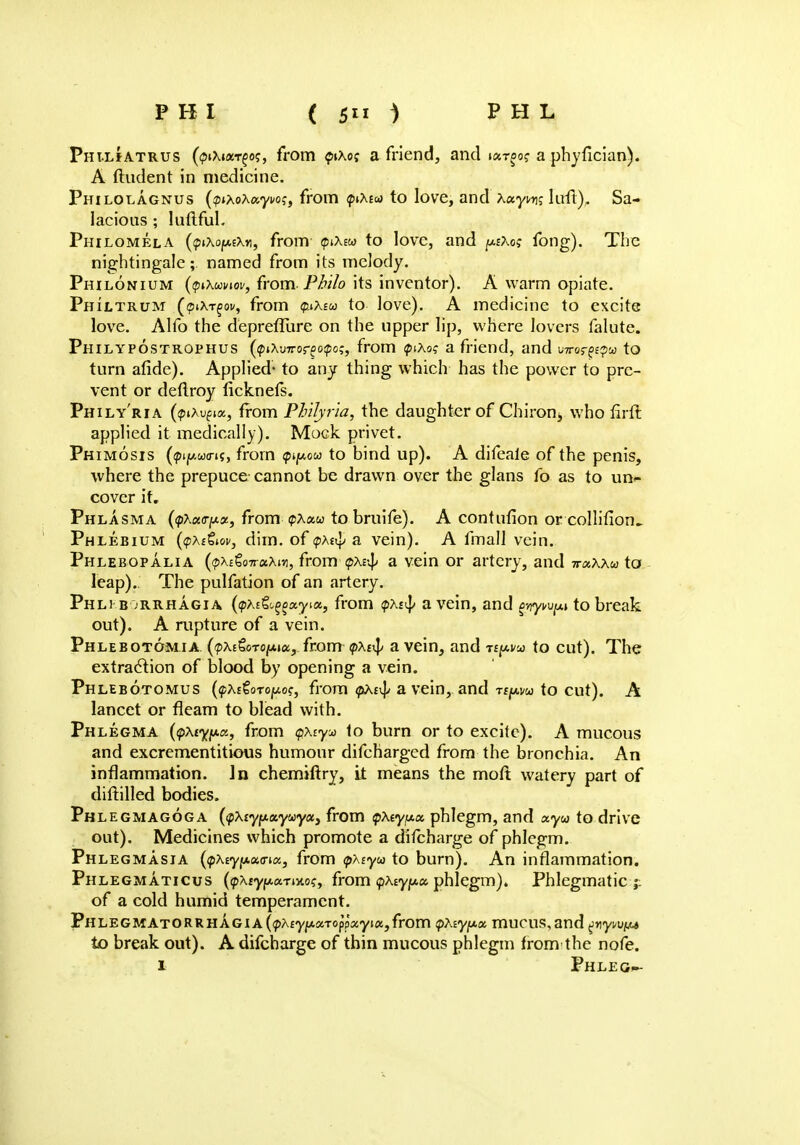 Pht.lJatrus (<pi\ixr%o<;, from piXo? a friend, and la-r^o? a phyfician). A ftudent in medicine. Philolagnus {pixoXayvoq, from <piXtoi to love, and Xayi*n; luft). Sa- lacious ; luftful. Philomela (tpixo^xn, from <piX£« to love, and ^1X0; fong). The nightingale; named from its melody. Philonium (tpiXwiov, from. Philo its inventor). A warm opiate. Philtrum (<?iXt^ov, from guXew to love). A medicine to excite love. Alfo the deprefllire on the upper lip, where lovers falute. Philypostrophus ((ptXvrro^oipo;, from piAo? a friend, and wos?p<pu to turn afide). Applied- to any thing which has the power to pre- vent or deftroy licknefs. Phily'ria (pxvgioi, from Philyria, the daughter of Chiron^ who nrft applied it medically). Mock privet. Phimosis (<pip.wcns, from pijMu to bind up). A difeale of the penis, where the prepuce cannot be drawn over the glans fo as to un*> cover it. Phlasma (<pAa<jyce, from tpxocu to bruife). A contufion or collifion.. Phlebium {tpXitiov, dim. of <pxt$ a vein). A fmall vein. Phlebopalia ((px&QTroiXw, from - <pxv\> a. vein or artery, and -rnxxxu to leap). The pulfation of an artery. Phli b orrhagia (yxit^xyiu, from <pxtty a vein, and prywfM to break out). A rupture of a vein. Phlebotomia. {ipxi&oTopux,, from <pxt$ a vein, and rey-vu to cut). The extraction of blood by opening a vein. Phlebotomus (<pX£toToy.o$, from <pxs^ a vein, and Ttpm to cut). A lancet or fleam to blead with. Phlegma (<pxtyju.es, from <px-iy* to burn or to excite). A mucous and excrementitious humour difcharged from the bronchia. An inflammation. In chemiftry, it means the moft watery part of diftilled bodies. Phlegmagoga (<pXiyy.xyu>yets from QXiyiAix. phlegm, and ayw to drive out). Medicines which promote a ditcharge of phlegm. Ph legmasia (pAsypoKna, from tp7\syu to burn). An inflammation. Phlegmaticus (?>Xiyf*aTino?, from (pAtyjua phlegm). Phlegmatic ;: of a cold humid temperament. PHLEGMATORRHAGIA(<pA£y//.aTopp«yi«,from ipXiypot. muCUS,and gyyvVfM to break out). A difcharge of thin mucous phlegm from the nofe. 1 Phleg--