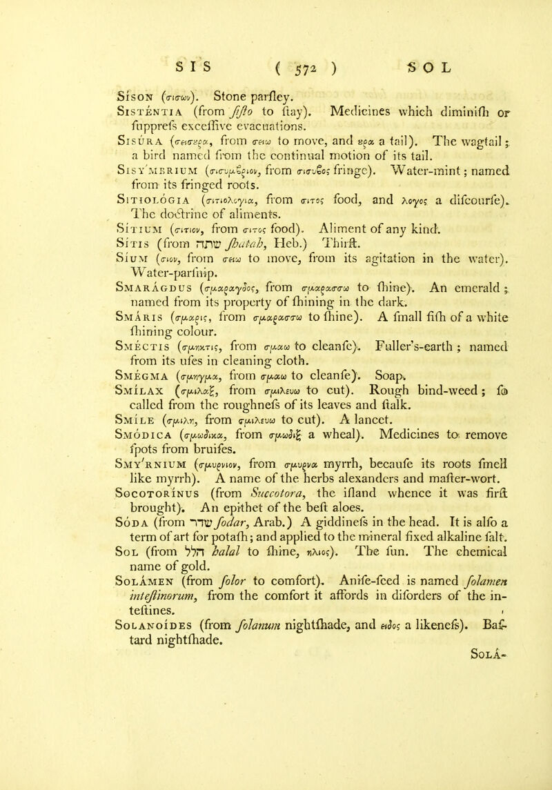 Sison (o-io-wu). Stone parfley. Sistentia (from fijio to ftay). Medicines which diminifh or fupprefs exceffive evacuations. Sisura ^<r«<r^«, from cr«w to move, and a tail); The wagtail; a bird named from the continual motion of its tail. Sisy'mbrium (o-ic-uju^tov, from <n<ru£o; fringe). Water-mint; named from its fringed roots. Sitiologia (<rmoAoyia, from (titoj food, and Xoycc a difcourfe). The doctrine of aliments. Sitium (<nnov, from o-it&c food). Aliment of any kind. Sitis (from TUW Jhatah, Heb.) Thirft. Sium (<rw, from (t«m to move, from its agitation in the water). W ater-parfnip. Smaragdus (a-u.txgix.ySoc, from a-[Mx^x<r<ru to fhine). An emerald ; named from its property of fhining in the dark. Smaris (a-pa^?, from o-/A«g«o-!rw to fhine). A fmall fifh of a white fhining colour. Smectis (o-ja-wTi?, from cpua to cleanfe). Fuller's-earth ; named from its ufes in cleaning cloth. Smegma (<r^y^x, from <rptxu to cleanfe). Soap-. Smilax (<rpAa£, from a-^Xsvu to cut). Rough bind-weed; f© called from the roughnefs of its leaves and ftalk. Smile (o-pito, from otmXeuw to cut). A lancet. Smodica (o-^wiiW, from o-fW»£ a wheal). Medicines to. remove fpots from bruifes. Smy'rnium (o-[a.vqviov, from vfwpm myrrh, becaufe its roots fmell like myrrh). A name of the herbs alexanders and matter-wort. Socotorinus (from Succotora, the ifland whence it was firfi brought). An epithet of the beft aloes. Soda (from rw Jodar, Arab.) A giddinefs in the head. It is alfo a term of art for potafh; and applied to the mineral fixed alkaline fait. Sol (from haJal to fhine, nXios). The fun. The chemical name of gold. Solamen (from folor to comfort). Anife-fced is named Johmen intefiinorum, from the comfort it affords in diforders of the in- teftines. 1 Solanoides (from fohnum nightfhade, and «Jos a likeneis). Ba£- tard nightfhade. Sola-