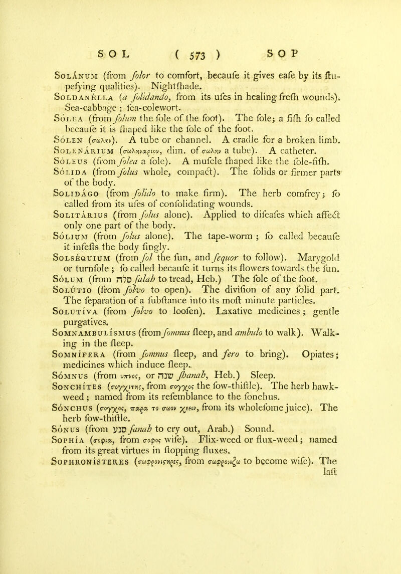 Solanum (from folor to comfort, becaufe it gives eafe by its fhi- pefying qualities). Nightfhade. Sold an ella (a folidando, from its ufes in healing frefh wounds)* Sea-cabbage ; fea-colewort. Solea (from folum the fole of the foot). The fole; a fifh fo called becaufe it is fhaped like the fole of the foot. Solen (<noAiif). A tube or channel. A cradle for a broken limb. Solenarium (a-uX-Aw^ov, dim. of <ruMv a tube). A catheter. Soleus (from folea a fole). A mufcle fhaped like the fole-fifh. Solida (from folus whole, compact). The folids or firmer parts of the body. Solid ago (from foTuio to make firm). The herb comfrey; fo called from its ufes of confolidating wounds. Solitarius (from folus alone). Applied to difeafes which affect only one part of the body. Solium (from folus alone). The tape-worm ; fo called becaufe it infefts the body fingly. Solsequium (from fol the fun, and fequor to follow). Marygold or turnfole ; fo called becaufe it turns its flowers towards the fun. Solum (from rt>0 falah to tread, Heb.) The fole of the foot. Solutio (from folvo to open). The divifion of any folid part. The feparation of a fubftance into its molt minute particles. Solutiva (from folvo to loofen). Laxative medicines ; gentle purgatives. Somnambulismus (from fornnus fleep, and ambulo to walk). Walk- ing in the fleep. Somnifera (from fornnus fleep, and fero to bring). Opiates; medicines which induce fleep. Somnus (from vm/os, or nmtf ftanah, Heb.) Sleep. Sonchites (<Toy%nY\<;, from voyyos the fow-thiftle). The herb hawk- weed ; named from its refemblance to the fonchus. Sonchus (o-oyxofj 7ra?a 70 vmv XttiV> f*ron:i its wholefome juice). The herb fow-thiftle. Sonus (from y]D fatiah to cry out, Arab.) Sound. Sophia (<ro<pta, from o-o^o? wife). Flix-weed or flux-weed; named from its great virtues in flopping fluxes. Sophronisteres (irw^ovirn^^ from <ra<p£ow£w to become wife). The iaft