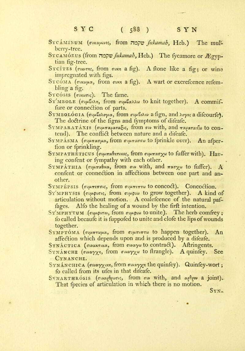 Sycaminum (G-wa/Aifoj, from nnpty Jiikamah, Heb.) The muP- berry-tree. Sycamorus (from nnpW fukamab, Heb.) The fycamore or Egyp- tian fig-tree. Sycites (irvaiTYi;, from avxn a fig). A frone like a fig; or wine impregnated with figs. Sycoma (irmu^ocj from o-uvtn a fig). A wart or excrefcence refem- bling a fig. Sycosis (a-uncom?)'. The fame. Sy'mbole (c-v^Qow, from <rvy&xx\w to knit together). A commif. fure or connection of parts. Symbologia (o-vy&oXoyix, from g-v(jl£o\ov a fign, and Xoyo$ a difcourfe)* The doctrine of the figns and fymptoms of difeafe. Symparataxis (a-vy.7nx,^a.Ttx,^, from ow with, and 7rx^xrxrlic to con- tend). The conflict between nature and a difeafe. Sympasma (fl-ujw.7ro:cr^«,.from <ru^7rcx,(r<T(a to fprinkle over). An afper- fion or fprinkling. Sympatheticus (<rvfji.TrxQytTi-A.ot;, from <ru/!A7r«o-^w to fuffer with). Hav- ing confent or fympathy with each other. Sympathia (<rvy.7Tix.Qsix, from <tvv with, and Trxvyu to fuffer). A confent or connection in affections between one part and an>- other. Sympepsis (av]j.7TtTtv\z, from wixTViTnu to concoct). Concoction. Sy'mphysis (<TviA<pv<rn;, from wytpvu to grow together). A kind of articulation without motion. A coalefcence of the natural paf- fages. Alfo the healing of a wound by the firft intention. Sy'mphytum {(Tv^tpvTov, from a-vytpvui to unite). The herb comfrey ; fo called becaufe it is fuppofed to unite and clofe the lips of wounds together. Symptoma (tvixtttu^x, from o-vy-TwrTu to happen together). An affection which depends upon and is produced by a difeafe. Synactica ((Tui/ax-riKa, from cwxyu to contract). Aftringents. Synanche (awxyyvi, from ^wxyyy to flrangle). A quinfey. See Cynanche. Synanchica (dwuyyj.-avi, from vvmyyy the quinfey). Quinfey-wort ; fo called from its ufes in that difeafe. Synarthrosis (o-uvag^wo-i?, from <n» with, and x^gov a joint),. That fpecies of articulation in which there is no motion. Syn-