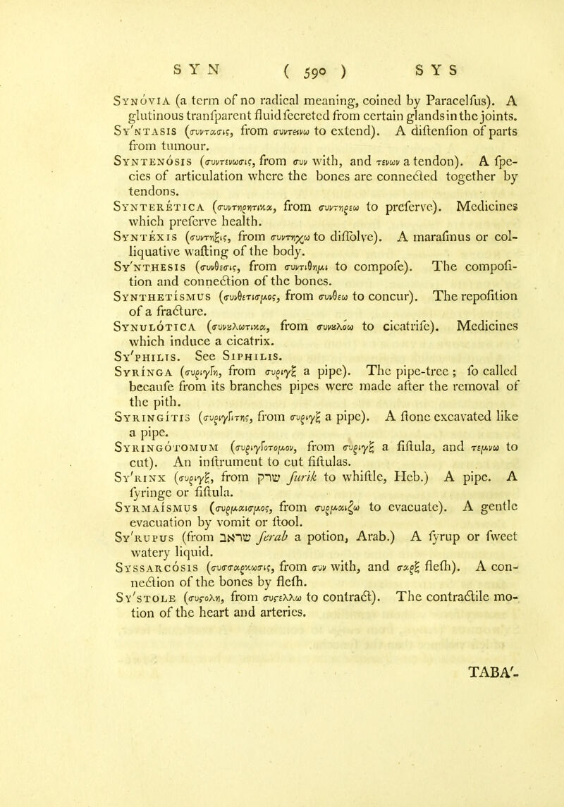 Synovia (a term of no radical meaning, coined by Paracelfus). A glutinous tranfparent fluidfecretcd from certain glandsinthejoints. Sy'ntasis (avvrxa-is, from awretvu to extend). A diftenfion of parts from tumour. Syntenosis (<rvvTtvu<ri?, from <rw with, and rtwv a tendon). A fpe- cies of articulation where the bones are connected together by tendons. Synteretica (evrtnpimM, from <rvi/~ng£u to preferve). Medicines which preferve health. Syntexis («wmg$, from m>t%^a\.o diffblve). A marafmus or col- liquative wafting of the body. Sy'nthesis (o-wSr-o-i?, from a-urnOn/Ai to compofe). The composi- tion and connexion of the bones. Synthetismus (o-uv0£t»(t/aoj, from c-uvQew to concur). The repofition of a fracture. Synulotica (itwzXutixx, from c-uvxXou to cicatrife). Medicines which induce a cicatrix. Sy'philts. See Siphilis. Syringa (avgiyfn, from <rvgiy% a pipe). The pipe-tree; fo called becaufe from its branches pipes were made after the removal of the pith. Syringitis (<j-u£iy]iTfl?, from <ri^y£ a pipe). A ft one excavated like a pipe. Syringotomum {(Tv^y^oroif.ov, from <rugiy% a fiftula, and n^m to cut). An inftrument to cut fiftulas. Sy'rinx (o-^iyHj from piw Junk to whittle, Heb.) A pipe. A fringe or fiftula. Syrmaismus (ffu^fA«KTjwo?, from ayp&M£u to evacuate). A gentle evacuation by vomit or ftool. Sy'rupus (from UNI© ferab a potion, Arab.) A fyrup or fweet watery liquid. Syssarcosis (<ru(ro;«g%«trj?, from <rw with, and <rx$ flefh). A con^ ne6tion of the bones by flefti. Sy'stole (o-ufoXJi, from c-urEAAw to contract). The contractile mo- tion of the heart and arteries. TABA-