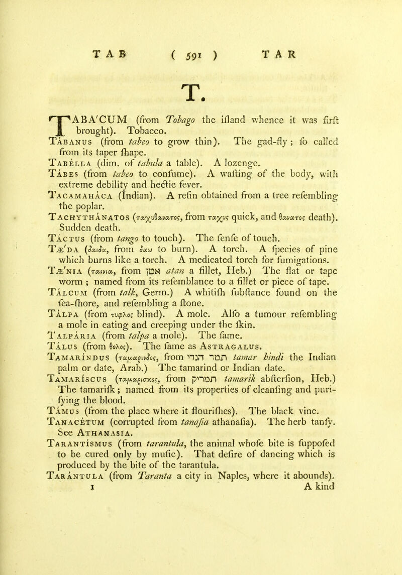 TAB ( 59X ) TAR T. TABA'CUM (from Tobago the ifland whence it was firft brought). Tobacco. Tabanus (from tabeo to grow thin). The gad-fly ; fo called from its taper fliape. Tabella (dim. of tabula a table). A lozenge. Tabes (from tabeo to confume). A wafting of the body, with extreme debility and hectic fever. Tacamahaca (Indian). A relin obtained from a tree refembling the poplar. Tachythanatos (rx%}Axva.Tog3 from t«%us quick, and Qxvxtos death). Sudden death. Tactus (from tango to touch). The fenfe of touch. Tje'da (Jaic$«, from Sxu to burn). A torch. A fpecies of pine which burns like a torch. A medicated torch for fumigations. Ta'nia (raivia,, from ]&H atari a fillet, Heb.) The flat or tape worm ; named from its refemblance to a fillet or piece of tape. Talcum (from talk, Germ.) A whitith fubftance found on the fea-fhore, and refembling a ftone. Talpa (from ntpKos blind). A mole. Alfo a tumour refembling a mole in eating and creeping under the ikin. Talparia (from talpa a mole). The fame. Talus (from 0oAo?). The fame as Astragalus. Tamarind us iv^o?, from H^n 33fJ tamar hindi the Indian palm or date, Arab.) The tamarind or Indian date. Tamariscus (rxiAK^KTKog, from pnon tamarik abfterfion, Heb.) The tamarilk; named from its properties of cleanling and puri- fying the blood. Tamus (from the place where it flourithes). The black vine. Tanacetum (corrupted from tanafia athanafia). The herb tanty. See Athanasia. Tarantismus (from tarantula, the animal whofe bite is fuppofed to be cured only by mufic). That delire of dancing which is produced by the bite of the tarantula. Tarantula (from Taranta a city in Naples, where it abounds),