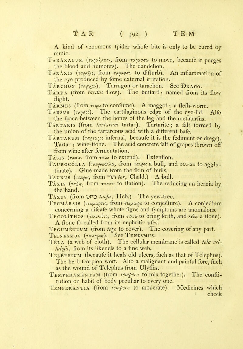 A kind of venomous fpider whofe bite is only to be cured by muiic. Taraxacum (ra^xy.ov, from Ta^ao-o-w to move, becaufe it purges the blood and humours). The dandelion. Taraxis (rugoifys, from ra^ao-ffw to difturb). An inflammation of the eye produced by fome external irritation. Tarchon Tarragon or tarachon. See Draco. Tarda (from tardus flow). The buftard; named from its How flight. Tarmes (from t«^« to confume). A maggot; a flefh-worm. Tarsus (t^o-o?). The cartilaginous edge of the eye-lid. Alfo the fpace between the bones of the leg and the metatarfus. Tartaris (from tartarum tartar). Tartarite ; a fait, formed by the union of the tartareous acid with a different bafe. Tartarum (T^-rago? infernal, becaufe it is the fediment or dregs). Tartar ; wine-ftone. The acid concrete fait of grapes thrown oft' from wine after fermentation. Tasis (t«(tk, from thm to extend). Extenfion. Taurocolla {ra.v^oY.oXka,, from Taugoj a bull, and xoAAaw to agglu- tinate). Glue made from the fkin of bulls. Taurus (ta^of, from Tin tor, Chald.) A bull. Taxis (tc^k, from -rao-c-w to flation). The reducing an hernia by ■ the hand. Taxus (from WFTCJ tacfa, Hcb.) The yew-tree. Tecmarsis (T£xp.«^crt?, from Tfy^a^a; to conjecture). A conjecture concerning a difeafe whole figns and fymptoms are anomalous. Tecolithos (TfxoXiQo?, from tixto to bring forth, and xiOo? a Itone). A ftone fo called from its nephritic ufes. Tegumentum (from tego to cover). The covering of any part. Teinesmus (THwo-po?). See Tenesmus. Tela (a web of cloth). The cellular membrane is called tela cel- lulofa, from its likenefs to a fine web. Telephium (becaufe it heals old ulcers, fuch as that of Telephus). The herb fcorpion-wort. Alfo a malignant and painful fore, fuch as the wound of Telephus from Ulyffe-s. Temperamentum (from tempero to mix together). The confti- tution or habit of body peculiar to every one. Temperantia (from tempero to moderate). Medicines which check