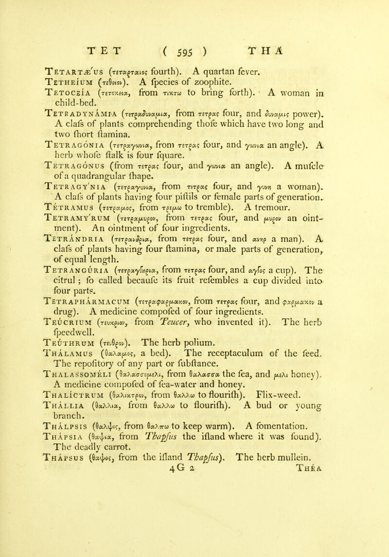 TetartjE Us (t£t«§t«io? fourth). A quartan fever. Tetheium (t£9«ov). A fpecies of zoophite. Tetoceia (t£tox««, from tixtw to bring forth). A woman in child-bed. Tetradynamia (tstmsJuwjpos., from rtr^u? four, and tivvxy.is power). A clafs of plants comprehending thofe which have two long and two fhort llamina. Tetragonia (Tsr^xywvix, from rsT^a? four, and yuvtat an angle). A herb whole ftalk is four fquare. Tetragonus (from nr^x; four, and ywix an angle). A mufcle of a quadrangular (hape. Tetragy'nia (t£Tg«yuw«3 from m^xt four, and ym a woman). A clafs of plants having four piftils or female parts of generation. Tetramus (T£Tf«po?4 from to tremble). A tremour. Tetramy'rum (VsTg«f*ugw, from t£t§«? four, and pvpv an oint- ment). An ointment of four ingredients. Tetrandria (rtTgxvfyux, from ter^xq four, and xwp a man). A clafs of plants having four ftamina, or male parts of generation, of equal length. Tetranguri a (nrgxyfyix, from nr^xi; four, and ayfo? a cup). The citrul ; fo called becaufe its fruit refembles a cup divided into four parts.. Tetrapharmacum (nr^xipx^x-nov, from Trr^a? four, and <px^xv.ov a drug). A medicine compofed of four ingredients. Teucrium (tsmqw, from Teucer, who invented it). The herb fpeedwell. Teuthrum (tvj^ov). The herb polium. Thalamus (OaAapo;, a bed). The receptaculum of the feed, The repofitory of any part or fubftance. Thalassomeli (9scAa<r<rop.EAi, from Qx\x<r<rx the fea, and pAi honey). A medicine compofed of fea-water and honey. Thalictrum (OaAotT^ov, from Oaxxw to flourith). Flix-weed. Thallia (9«aa»», from 9«.aa&> to flourifh). A bud or young branch. Thalpsis (Oaxd/K, from 9a?,7rw to keep warm). A fomentation. Thapsia (Qx^ix, from Thapfus the ifland where it was found). The deadly carrot. Thapsus (9avi/05, from the ifland Thapfus). The herb mullein. 4G 2 The a