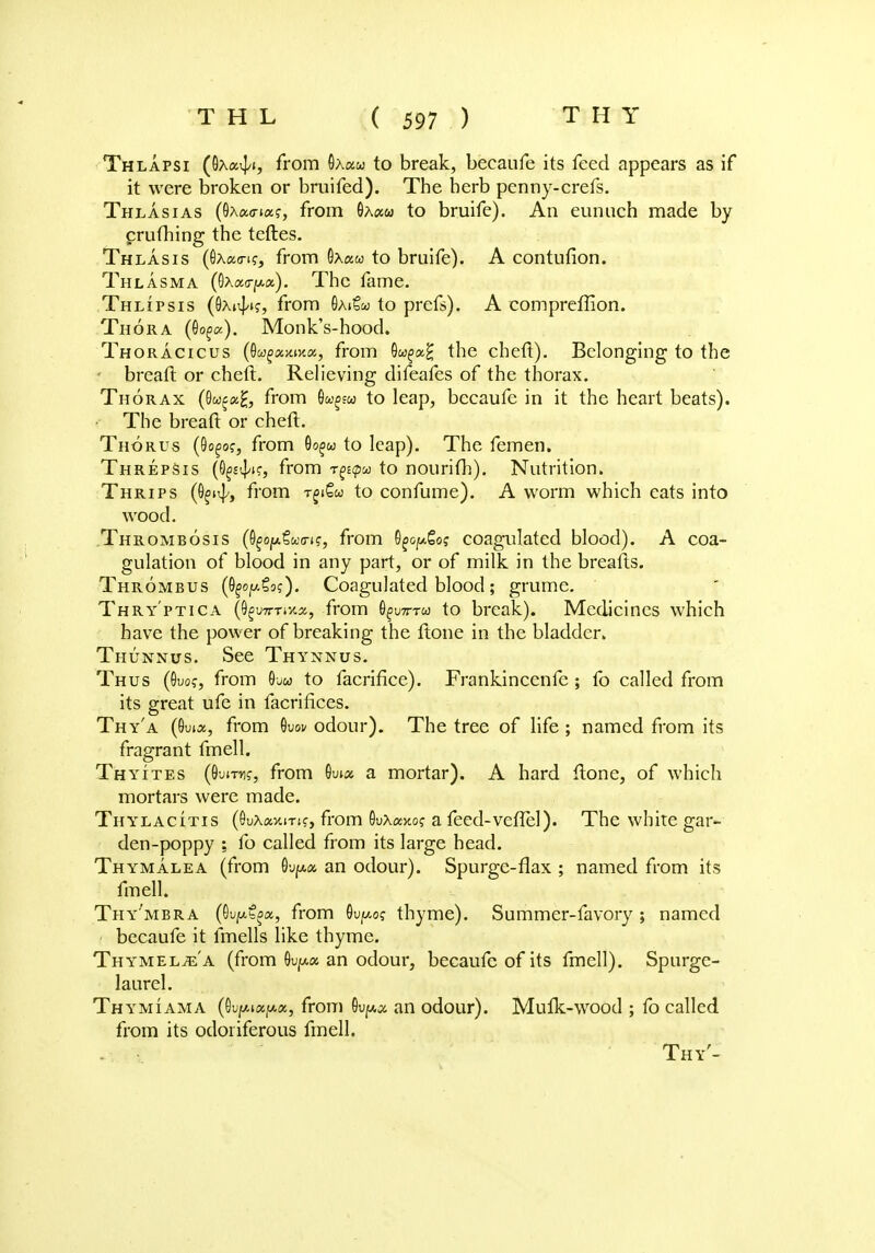 Thlapsi (6a<>4> fr°m ®Xau t° break, becaufe its feed appears as if it were broken or bruifed). The herb penny-crefs. Thlasias (9xa<na?, from 0Actw to bruife). An eunuch made by crufhing the teftes. Thlasis (flxaa-ifj from Ox«w to bruife). A contufion. Thlasma (0Aa<rf/.«). The fame. Thlipsis (0xn|/tf, from SaiSm to prefs). A compreffion. Thora (60^). Monk's-hood. Thoracicus (Qugxmxx, from 0w^a£ the cheft). Belonging to the breaft or cheft. Relieving difeafes of the thorax. Thorax (0w£k£, from O&j^w to leap, becaufe in it the heart beats). The breaft or cheft. Thorus (8o£o?, from Oo^w to leap). The femen. Threpsis (O^k, from rppa to nourifh). Nutrition. Thrips (fi^j from r^Qu to confume). A worm which eats into wood. Thrombosis (^oy.toca-^, from O^go? coagulated blood). A coa- gulation of blood in any part, or of milk in the breafts. Thrombus ((^.Co?). Coagulated blood ; grume. Thry'ptica (OguTT-rixx, from 0£u7tt&> to break). Medicines which have the power of breaking the ftone in the bladder. Thunnus. See Thynnus. Thus (0uo?, from 0uw to facrifice). Frankinccnfe; fo called from its great ufe in facriflces. Thy'a (Oiua, from 0uw odour). The tree of life ; named from its fragrant fmell. Thyites (9'jittk, from 6w« a mortar). A hard ftone, of which mortars were made. Thylacitis (GuAav.iTif, from SuXaxo? a feed-vefiel). The white gar- den-poppy ; fo called from its large head. Thymalea (from 0up,« an odour). Spurge-flax ; named from its fmell. Thy'mbra (Oujab^a, from Qvpoq thyme). Summer-favory ; named becaufe it fmells like thyme. Th YMELiE a (from 0ufA« an odour, becaufe of its fmell). Spurge- laurel. Thymiama (0u^t«^«, from 0u^ an odour). Mufk-wood ; fo called from its odoriferous fmell. Thy'-