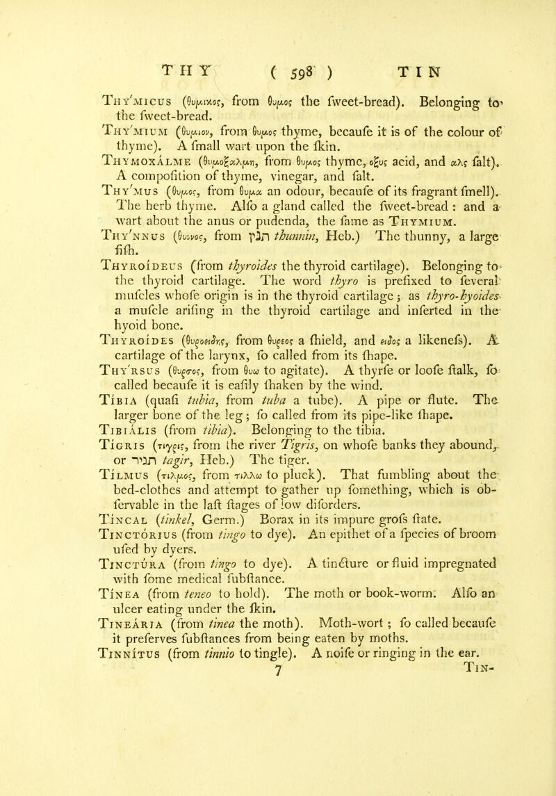 Thy'micus (e^ivto?, from the fweet-bread). Belonging to1 the fweet-bread. Th y'mium (Ou(w.tof, from*6ujt*o? thyme, becaufe it is of the colour of thyme). A fmall wart upon the fkin. Thymoxalme (Oufx-o^AfATi, from Su^o? thyme, o^u; acid, and «x? fait). A compofition of thyme, vinegar, and fait. Thy'mus (Quf/.or, from Su^a an odour, becaufe of its fragrant fmell). The herb thyme. Alfo a gland called the fweet-bread : and a- wart about the anus or pudenda, the fame as Thymium. Thy'nnus (Owi/of, from pin thiamin, Heb.) The thunny, a large fifh. Tjhyroideus (from tbyroides the thyroid cartilage). Belonging to- the thyroid cartilage. The word thyro is prefixed to feverat' mufcles whofe origin is in the thyroid cartilage; as thyro-hyoides- a mufcle ariling in the thyroid cartilage and inferted in the hyoid bone. Thyroides (Oi^oeJr?, from Gu^o? a fhield, and vSo; a likenefs). At cartilage of the larynx, fo called from its fhape. Thy'rsus (t)^(7o?, from 8uw to agitate). A thyrfe or loofe ftalk, fb called becaufe it is eafily fhaken by the wind. Tibia (quafi tubia, from tuba a tube). A pipe or flute. The larger bone of the leg; fo called from its pipe-like fhape. Tibialis (from tibia). Belonging to the tibia. Tigris (nyoic, from the river Tigris, on whofe banks they abound, or Ton tagir, Heb.) The tiger. Tilmus (nXpoe, from -nAAw to pluck). That fumbling about the bed-clothes and attempt to gather up fomething, which is ob- fervable in the laft flages of low diforders. Tincal {t ink el, Germ.) Borax in its impure grofs flate. Tinctorius (from tingo to dye). An epithet of a fpecics of broom ufed by dyers. Tinctura (from tingo to dye). A tincture or fluid impregnated with fome medical fubflance. Tinea (from teneo to hold). The moth or book-worm. Alfo an ulcer eating under the fkin. Tinearia (from tinea the moth). Moth-wort; fo called becaufe it preferves fubflances from being eaten by moths. Tinnitus (from tinnio to tingle). A noife or ringing in the ear. 7 Tin-