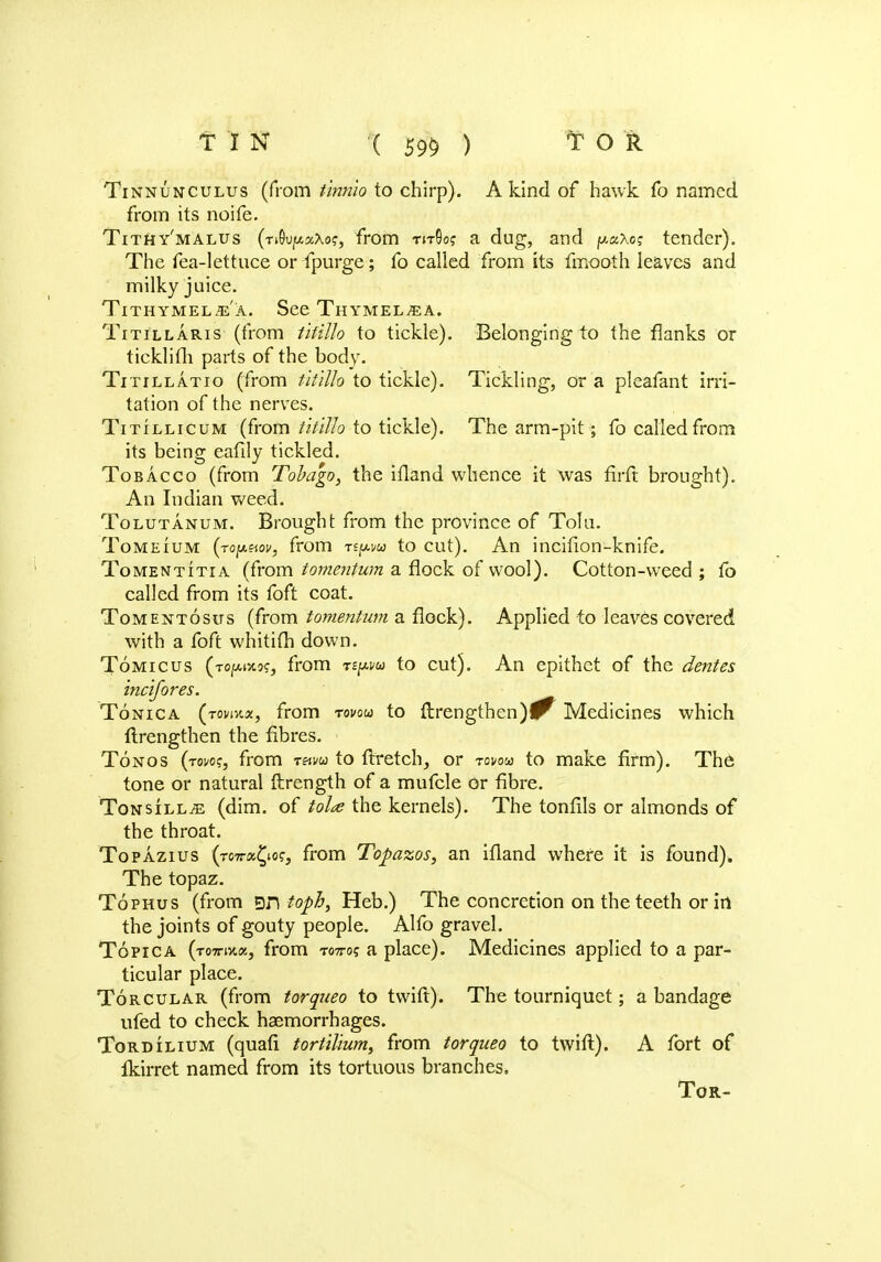Tinnunculus (from tinnio to chirp). A kind of hawk fo named from its noife. Tithy'malus (r^vfAzXo;, from tjtQo? a dug, and p«xo? tender). The fea-lettuce or fpurge; fo called from its fmooth leaves and milky juice. Tithymel^a. See Thymel^a. Titillaris (from tifillo to tickle). Belonging to the flanks or ticklifli parts of the body. Titillatio (from tifillo to tickle). Tickling, or a pleafant irri- tation of the nerves. Titillicum (from tifillo to tickle). The arm-pit; fo called from its being eafily tickled. Tobacco (from Tobago, the ifland whence it was fifft brought). An Indian weed. Tolutanum. Brought from the province of Tolu. Tomeium (ropetov, from rtpvu to cut). An incifion-knife. Tomentitia (from tomentum a flock of wool). Cotton-weed ; fo called from its foft coat. Tomentosus (from tomentum a flock). Applied to leaves covered with a foft whitifh down. Tomicus (i-ojouttoc, from «pai to cut). An epithet of the denies incifores. Tonica (tovmx, from rovou to ftrengthen)^ Medicines which ftrengthen the fibres. Tonos (tow, from t«i>cj to ftretch, or rovou to make firm). The tone or natural ftrength of a mufcle or fibre. Tonsill;e (dim. of tola the kernels). The tonfils or almonds of the throat. Topazius (tottos^io?, from Topazos, an ifland where it is found). The topaz. Tophus (from gn foph, Heb.) The concretion on the teeth or in the joints of gouty people. Alfo gravel. To pic a (tottixiz, from T07ro? a place). Medicines applied to a par- ticular place. Torcular (from torqueo to tvvift). The tourniquet; a bandage ufed to check haemorrhages. Tordilium (quafi tortilium, from torqueo to twift). A fort of Ikirret named from its tortuous branches, Tor-