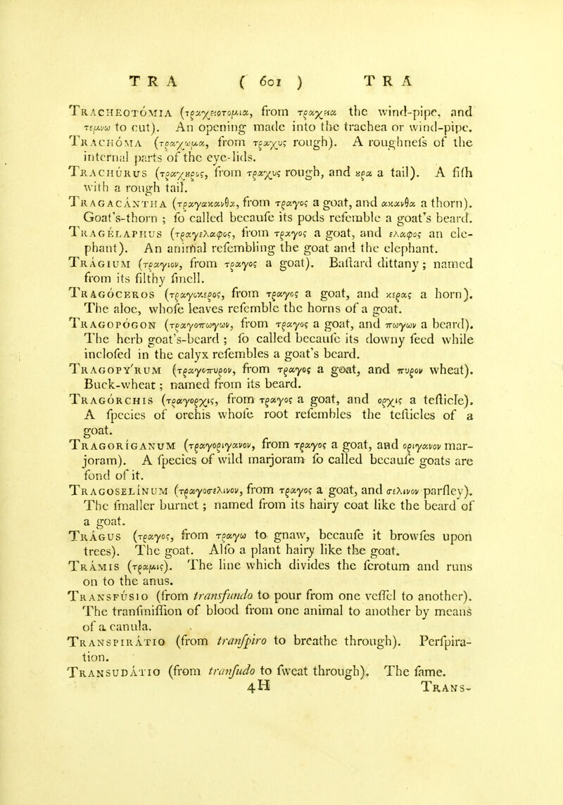 T R A ( 60 z ) T R A Tracheotomia {T^yjtQToiMu, from rgotftm the wind-pipe, and Tfjwa to cut). An opening made into the trachea or wind-pipe. Trachoma (t^x-^w^x, from t^^u? rough). A rough nets of the internal parts of the eye-lids. Tkachurus (t^^&?, from r^xyyi rough, and xgx a tail). A fifh with a rough tail. Tragacaxtha (rpxyaxxv^x, from rgxyog a goat, and xy.x^x a thorn). Goat's-thorn ; lb called beeaufe its pods referable a goat's beard. Tragelaphus {r^xyi'kxtpoq, from rgxyoq a goat, and thxtpos an ele- phant). An animal refembling the goat and the elephant. Tr agium (r^xyiov, from T^xyog a goat). Baftard dittany; named from its filthy fmcll. Tragoceros (r^xyc%^og, from T^xyog a goat, and xiaotq a horn). The aloe, vvhofe leaves refcmble the horns of a o;oat. Tragopogon (r^ayoiruyav, from rgxyo; a goat, and Truyuv a beard). The herb goat's-beard ; fo called beeaufe its downy feed while inclofed in the calyx refembles a goat's beard. Tragopy'rum (r^xyoTrv^ov, from r^xyog a goat, and Trvgov wheat). Buck-wheat; named from its beard. Tragorchis (r^xyo^x^i from rgxyos a goat, and o^k a tefb'cle). A fpecies of orehis whofe root refembles the tcfticles of a goat. Tragorigaxum (r^xyo^iyxvov, from r^xyoq a goat, and o^yxvov mar- joram). A fpecies of wild marjoram fo called beeaufe goats are fond of it. Tragoselinum (r^xyaa-i'hwv, from r^xyog a goat, and a-ikivov parflev). The fmaller burnet; named from its hairy coat like the beard'of a goat. Tragus (r^xyoc, from r^xyu to gnaw, beeaufe it browfes upon trees). The goat. Alfo a plant hairy like the goat. Tramis (TfajtAjc). The line which divides the fcrotum and runs on to the anus. Transfusio (from transfunda to pour from one vcfTel to another). The tranfmiffion of blood from one animal to another by means of a canula. Transpiratio (from tranfpro to breathe through). Perfpira- tion. Transudatio (from tnmfudo to fweat through). The fame. 4H Trans-
