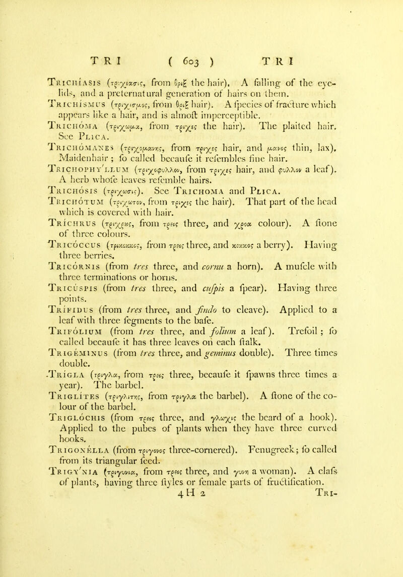 Trichiasis (r^iain?, from Gpi£ the hair), A falling of the eye- lids, and a preternatural generation of hairs on them. Tk rcHiSMUS (t^i^'j<t'j.oc, from 6g»£ hair). A fpecies of fracture which appears like a hair, and is almofl: imperceptible. Trichoma {~r^xul*-x) fi'om T?lX£? tne hair)* The plaited hair. See Plica. Trichomanes (.T^i^ojiAaMg?, from t^e? hair, and ^avo? thin, lax). Maidenhair ; fo called becaufe it rcfcmbles fine hair. Trichophy'llum (TAi^oipuXAo!/, from TSi^e? hair, and puAAov a leaf). A herb whole leaves refemble hairs. Trichosis (T^^wo-if). See Trichoma and Plica. Trichotum (Tjiy wroi/, from Tgi^fs the hair). That part of the head which is covered with hair. Trichrus (T£i%f«f, from rga? three, and colour). A ftone of three colours. Tricoccus (rpwcoittics, from Tga? three, and a berry). Having three berries. Tricornis (from tres three, and cornu a horn). A mufcle with three terminations or horns. Tricuspis (from tres three, and cufpis a fpear). Having three points. Trifidus (from tres three, and Jindo to cleave). Applied to a leaf with three fegments to the bafe. Trifolium (from tres three, and folium a leaf). Trefoil ; fo called becaufe it has three leaves on each lTalk. Trigeminus (from tres three, and geminus double). Three times double. -Trigla (r^yXx, from t£«s three, becaufe it fpawns three times a year). The barbel. Triglites (r^yXirnq, from r^yXot the barbel). A ftone of the co- lour of the barbel. Triglochis (from t£«s three, and yAu^i? the beard of a hook). Applied to the pubes of plants when they have three curved hooks. Trigonklla (from -r^yovoq three-cornered). Fenugreek; fo called from its triangular feed. Trigy'nia (r^ywicn, from rf«s three, and yvm a woman). A clafs of plants, having three ftyles or female parts of fructification. 4H 2 Tri-