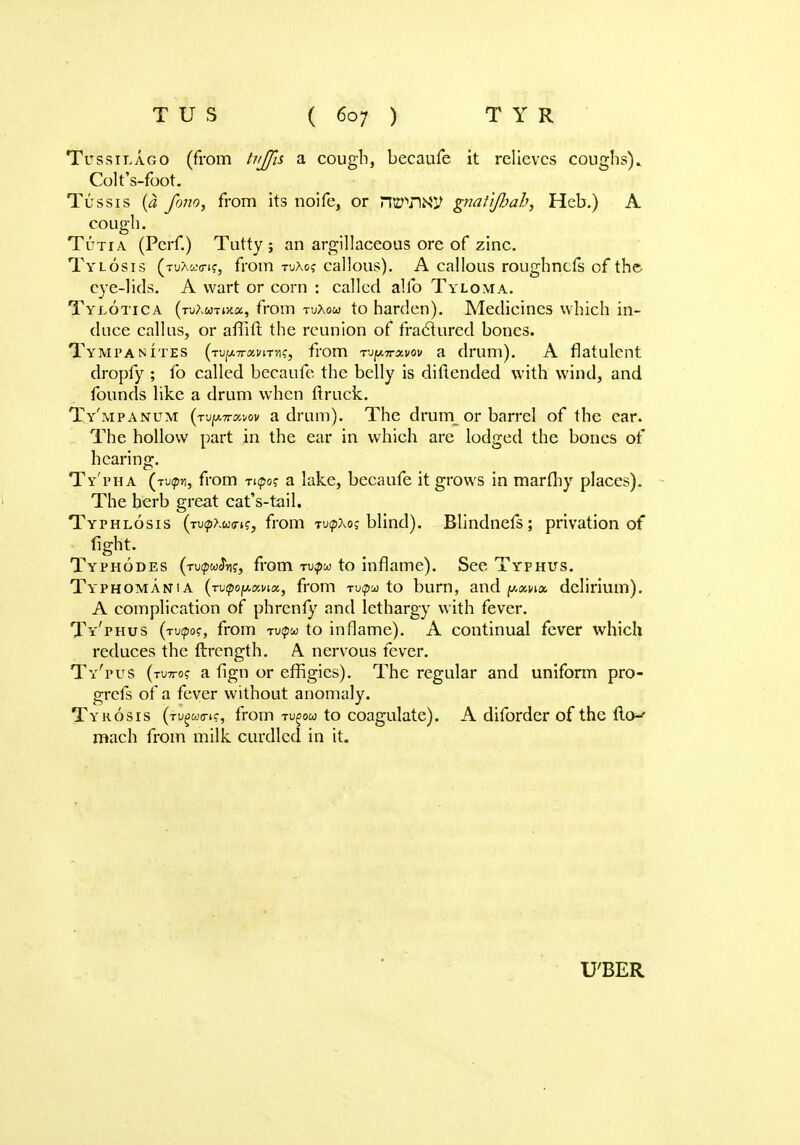 Tussilago (from tujjis a cough, becaufe it relieves coughs). Colt's-foot. Tussis '(a fonOj from its noife, or PIWW gnati/Jjah, Heb.) A cough. Tut 1 a (Pcrf.) Tutty ; an argillaceous ore of zinc. Tylosis (tuXwc-i?, from tuAo? callous). A callous roughnefs of the eye-lids. A wart or corn : called alio Tyloma. Tylotica (rjAwTwa, from tuXow to harden). Medicines which in- duce callus, or aflift the reunion of fractured bones. Tympanites (tj(xttxvi.t^, from rupirxvov a drum). A flatulent dropfy ; fo called becaufe the belly is diftended with wind, and founds like a drum when {truck. Ty'mpanum (Tupn»i/ov a drum). The drum or barrel of the ear. The hollow part in the ear in which are lodged the bones of hearing. Ty'pha '(tup*i, from ri<po? a lake, becaufe it grows in marfliy places). The herb great cat's-tail. Typhlosis (rufpKu<ns3 from rupxoj blind). Blindnefs; privation of fight. Typhodes (tu^wJVi?, from tu?w to inflame). See Typhus. Typhomania (nQopomx, from Tu<po to burn, and pavix delirium). A complication of phrenfy and lethargy with fever. Ty'phus (tv<poc, from tu^w to inflame). A continual fever which reduces the ftrength. A. nervous fever. Ty'pus (tutto? a fign or effigies). The regular and uniform pro- grefs of a fever without anomaly. Tyrosis (rugus-if, from xugou to coagulate). A diforder of the fro- mach from milk curdled in it. U'BER