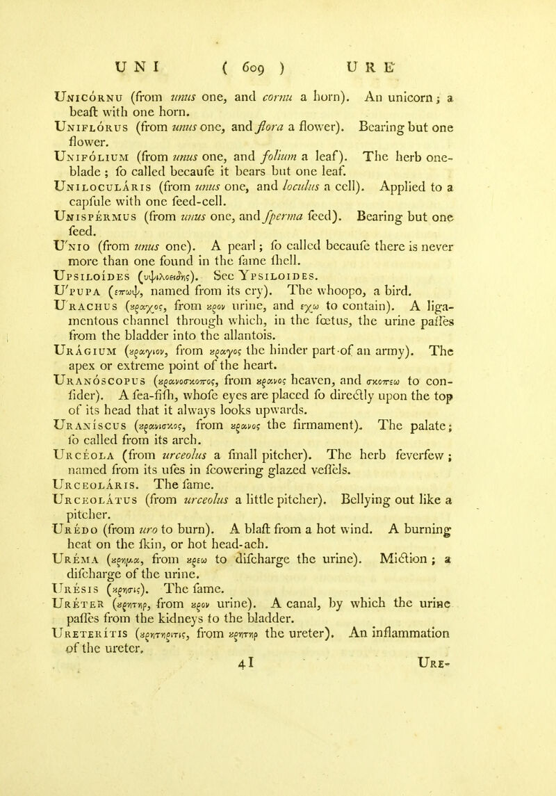 Unicornu (from unus one, and cornu a horn). An unicorn j a beaft with one horn. Uniflorus (from ratfone, and flora a flower). Bearing but one flower. Unifolium (from unus one, and folium a leaf). The herb one- blade ; fo called becaufe it bears but one leaf. Uniloculars (from unus one, and Jo cuius a cell). Applied to a capfule with one feed-cell. Unispermus (from unus one, and fperma teed). Bearing but one feed. U'nio (from unus one). A pearl; fo called becaufe there is never more than one found in the fame fhell. Upsiloides (u^iXoa^r,?). Sec Ypsiloides. U'pupa (£7tco^, named from its cry). The whoopo, a bird. U rachus O^a^o?, from zgov urine, and tyu to contain). A liga- mentous channel through which, in the foetus, the urine pailes from the bladder into the allantois. Uragium (zgxyiov, from ss^ayoj the hinder part-of an army). The apex or extreme point of the heart. Uranoscopus (jsfai/oo-5to7ro?, from agai/o? heaven, and vkottzu to con- fider). A fea-fifh, whofe eyes are placed fo directly upon the top of its head that it always looks upwards. Uraniscus (afai/nnw?, from xgxvos the firmament). The palate; lb called from its arch. Urceola (from urceolus a fmall pitcher). The herb feverfew ; named from its ufes in fcowering glazed veflels. Urceolaris. The fame. Urceolatus (from urceolus a little pitcher). Bellying out like a pitcher. Uredo (from uro to burn). A blafl: from a hot wind. A burning heat on the fkin, or hot head-ach. Urema (»^«, from vgeu to difcharge the urine). Miction ; a difcharge of the urine. Uresis (h^o-i?). The fame. Ureter (a^mrtp, from agov urine). A canal, by which the urine pafles from the kidneys to the bladder. Ureteritis (agymioi-n?, from sgn-mp the ureter). An inflammation of the ureter. 41 Ure~