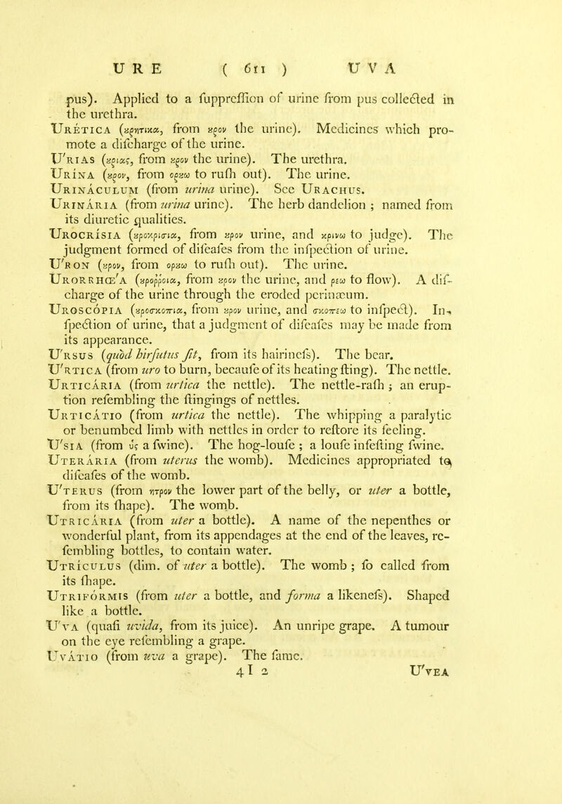 pus). Applied to a fuppreffion of urine from pus collected in the urethra. Uretica (a^n-nxa, from ^ov the urine). Medicines which pro- mote a difeharge of the urine. U'rias (n^ocg, from y^ov the urine). The urethra. Urina (x£ov, from o^w to ruth out). The urine. Urinaculum (from urina urine). See Urachus. Urinaria (from urina urine). The herb dandelion ; named from its diuretic qualities. Urocrisia (apoxpio-i^ from zpov urine, and xpivw to judge). The judgment formed of difeafes from the infpection of urine. U'r on (zpov, from opaw to rufh out). The urine. Urorrhce'a (apop'poia, from apov the urine, and psw to flow). A dif- eharge of the urine through the eroded pcrin£cum. Uroscopia (apo<rao7na, from zpov urine, and worrta to infpeel). In-* fpection of urine, that a judgment of difeafes maybe made from its appearance. U'rsus {quod hirfutus fit, from its hairinefs). The bear. U'rtica (from uro to burn, becaufeof its heating fling). The nettle. Urticaria (from urtica the nettle). The nettle-rafh j an erup- tion refembling the fHngings of nettles. Urticatio (from urtica the nettle). The whipping a paralytic or benumbed limb with nettles in order to reftore its feeling. U'sia (from u? a fwine). The hog-loufe ; a loufe infefting fwine. Uteraria (from uterus the womb). Medicines appropriated t<^ difeafes of the womb. U'terus (from nrpov the lower part of the belly, or uter a bottle, from its fhape). The womb. Utricaria (from uter a bottle). A name of the nepenthes or wonderful plant, from its appendages at the end of the leaves, re- fembling bottles, to contain water. Utriculus (dim. of uter a bottle). The womb ; fo called from its fhape. Utriformis (from uter a bottle, and forma a likenefs). Shaped like a bottle. U'va (quafl uvida, from its juice). An unripe grape. A tumour on the eye refembling a grape. Uvatio (from uva a grape). The fame. 4I 2 U'vea