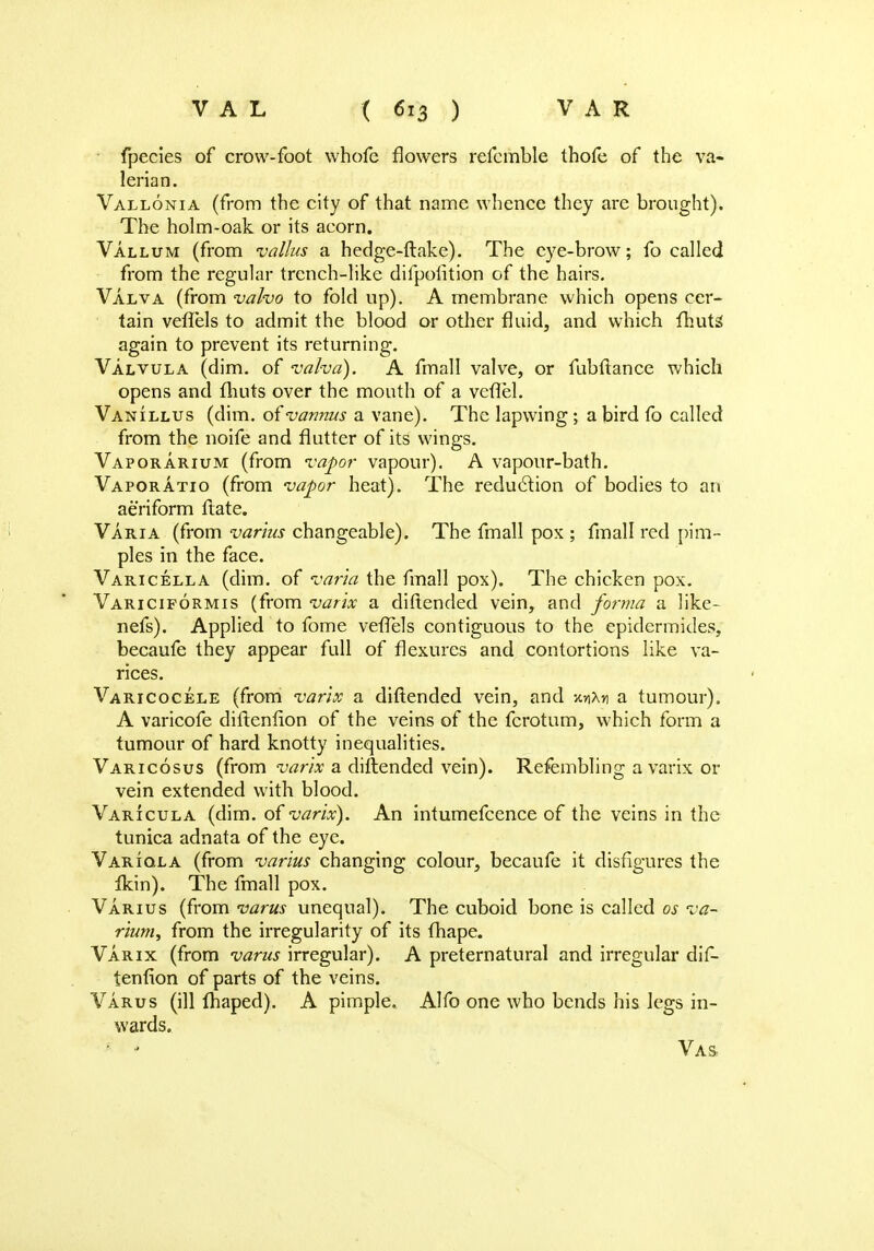 fpecies of crow-foot vvhofc flowers refcmble thofe of the va- lerian. Vallonia (from the city of that name whence they are brought). The holm-oak or its acorn. Vallum (from valius a hedge-ftake). The eye-brow; fo called from the regular trench-like difpolition of the hairs. Valva (from valvo to fold up). A membrane which opens cer- tain veffels to admit the blood or other fluid, and which fhuts again to prevent its returning. Valvula (dim. of valva). A fmall valve, or fubftance which opens and fhuts over the mouth of a vevlel. Vanillus (dim. of vannus a vane). The lapwing ; a bird fo called from the noife and flutter of its wings. Vaporarium (from vapor vapour). A vapour-bath. Vaporatio (from vapor heat). The reduction of bodies to an aeriform flate. Varia (from varlus changeable). The fmall pox ; fmall red pim- ples in the face. Varicella (dim. of varia the fmall pox). The chicken pox. Variciformis (from varix a diftended vein, and forma a like- nefs). Applied to fome veflels contiguous to the epidermides, becaufe they appear full of flexures and contortions like va- rices. Varicocele (from varix a diftended vein, and jc»*h a tumour). A varicofe diftenfion of the veins of the fcrotum, which form a tumour of hard knotty inequalities. Varicosus (from varix a diftended vein). Refembling a varix or vein extended with blood. Varicula (dim. of varix). An intumefcence of the veins in the tunica adnata of the eye. Variola (from varius changing colour, becaufe it disfigures the fkin). The fmall pox. Varius (from varus unequal). The cuboid bone is called os va- rium, from the irregularity of its fhape. Varix (from varus irregular). A preternatural and irregular dif- tenfion of parts of the veins. Varus (ill fhaped). A pimple. Alfo one who bends his legs in- wards. • ■< Vas-