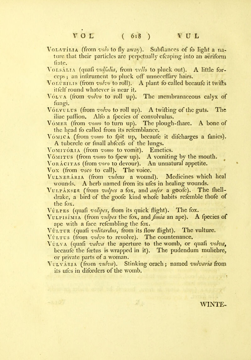Volatilia (from volo to fly away). Subftances of fo light a na- ture that their particles are perpetually efcaping into an aeriform ft ate. Volsalia (quati vulfalia, from vella to pluck out). A little for- ceps ; an inftrumcut to pluck oft* unneceflary hairs. Volubilis (from voho to roll). A plant fo called becaufe it twills itfelf round whatever is near it. Volva (from voho to roll up). The membranaceous calyx of fungi. Volvulus (from voho to roll up). A twitting of the guts. The iliac paftion. Alio a fpecies of convolvulus. Vomer (from vomo to turn up). The plough-lliare. A bone of the head fo called from its rcfemblance. Vomica (from vomo to fpit up, becaufe it difcharges a fanies). A tubercle or fmall abfeefs of the lungs. Vomitoria (from vomo to vomit). Emetics. Vomitus (from vomo to fpew up). A vomiting by the mouth. Voracitas (from voro to devour). An unnatural appetite. Vox (from voco to call). The voice. Vulneraria (from vulnus a wound). Medicines which heal wounds. A herb named from its ufes in healing wounds. A7ulpanper (from vulpes a fox, and anfer a goofe). The fhell- drake, a bird of the goofe kind whofe habits refemble thofe of the fox. Vultes (quati volipes, from its quick flight). The fox. Vulpisimia (from vulpes. the fox, and fimia an ape). A fpecies of ape with a face refembling the fox. Vultur (quati vofftattkis, from its flow flight). The vulture. Vultus (from voho to revolve). The countenance. Vulva (quati valva the aperture to the womb, or quati volva, becaufe the foetus is wrapped in it). The pudendum muliebre, or private parts of a woman. Vulvaria (from vulva). Stinking orach ; named vulvaria from its ufes in difordcrs of the womb. WINTE-