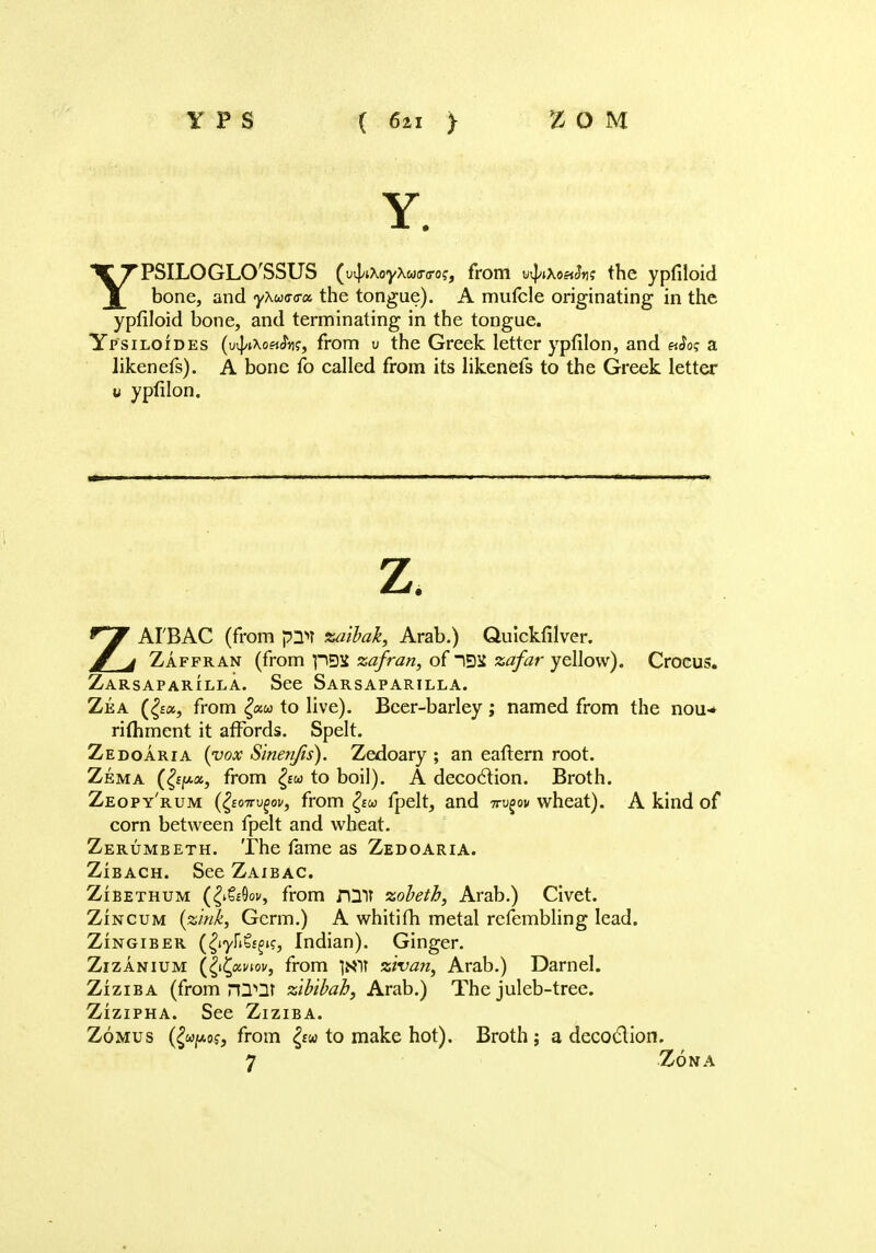 Y. YPSILOGLO'SSUS (uil/tXoyXwo-o-o?, from utyxoetfa; the ypfiloid bone, and yAwa-a-a the tongue). A mufcle originating in the ypfiloid bone, and terminating in the tongue. Ypsiloides (uvJ/Aofi^?, from v the Greek letter ypfilon, and eJo? a likenefs). A bone fo called from its likenefs to the Greek letter u ypfilon. z. ZAI'BAC (from pnn zaibak, Arab.) Quickfilver. Zaffran (from pBS zafran, of IDS atf/Zzr yellow). Crocus. Zarsaparilla. See Sarsaparilla. Zea (£a, from £aw to live). Beer-barley; named from the nou-* rithment it affords. Spelt. Zedoaria {vox Sinenjis). Zedoary ; an eaftern root. Zema (£//■<*, from £w to boil). A decoclion. Broth. Zeopy'rum (fyoTTvfov, from £ew fpelt, and ttv^ov wheat). A kind of corn between fpelt and wheat. Zerumbeth. The fame as Zedoaria. Zibach. See Zaibac. Zibethum (£»&9oi/, from nil? zobeth, Arab.) Civet. Zincum (zink, Germ.) A whitifh metal refembling lead. Zingiber (^yH^i?, Indian). Ginger. Zizanium (fyfcpnov, from zivan, Arab.) Darnel. Ziziba (from rQQt zibibab, Arab.) The juleb-tree. Zizipha. See Ziziba. Zomus (^0?, from £«w to make hot). Broth; a decoclion. 7 Zona