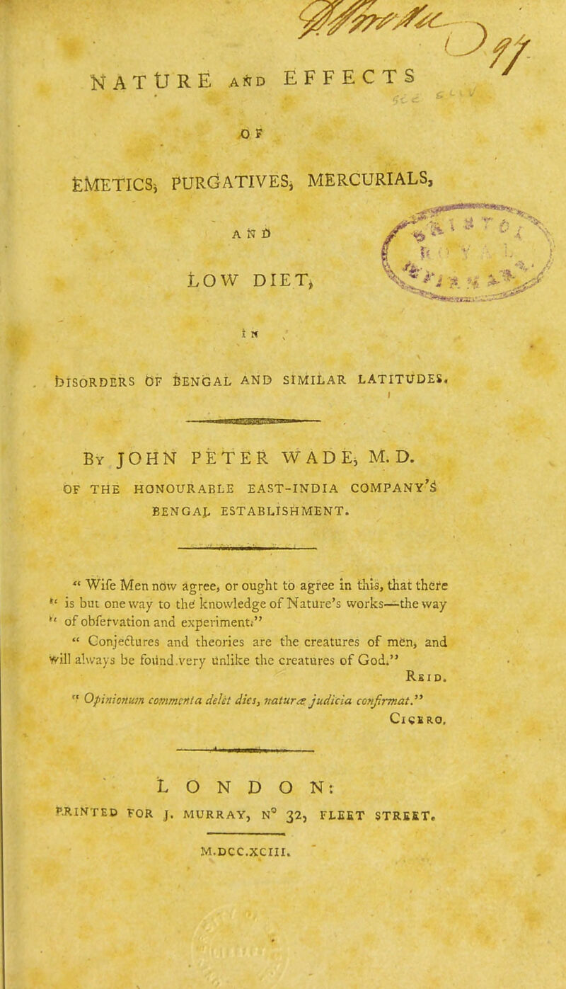 NATURE and EFFECTS O F EMETICS* PURGATIVES, MERCURIALS, rfpP***5* ** ''J- i LOW DIET) v i ^W..l..M.i---r'*aa^ I N blSORDERS OF CENGAL AND SIMILAR LATITUDES. i By JOHN PETER WADE, M. D. OF THE HONOURABLE EAST-INDIA COMPANY'S BENGAL ESTABLISHMENT.  Wife Men now agree, or ought to agree in this, that there ,£ is but oneway to the1 knowledge of Nature's works—the way  of obfervation and experiment!  Conjectures and theories are the creatures of men, and will always be found .very Unlike the creatures of God. Rsid.  Opinionum comment a deht dies, vatura judicia confrmat. Cicero. LONDON: Minted for j. murray, n° 32, fleet street. m.dcc.xciii.