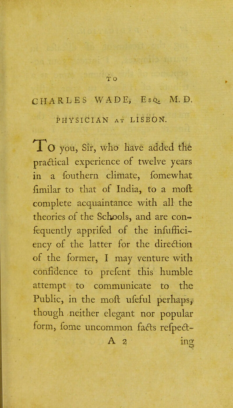 CHARLES WADE, Esq. M. D. PHYSICIAN at LISBON. you, Sir, who have added the practical experience of twelve years in a fouthern climate, fomewhat fimilar to that of India, to a moil: complete acquaintance with all the theories of the Schools, and are con- fequently apprifed of the infuffici-. ency of the latter for the direction of the former, I may venture with confidence to prefent this humble attempt to communicate to the Public, in the moft ufeful perhaps, though neither elegant nor popular form, fome uncommon facts refpecT:-