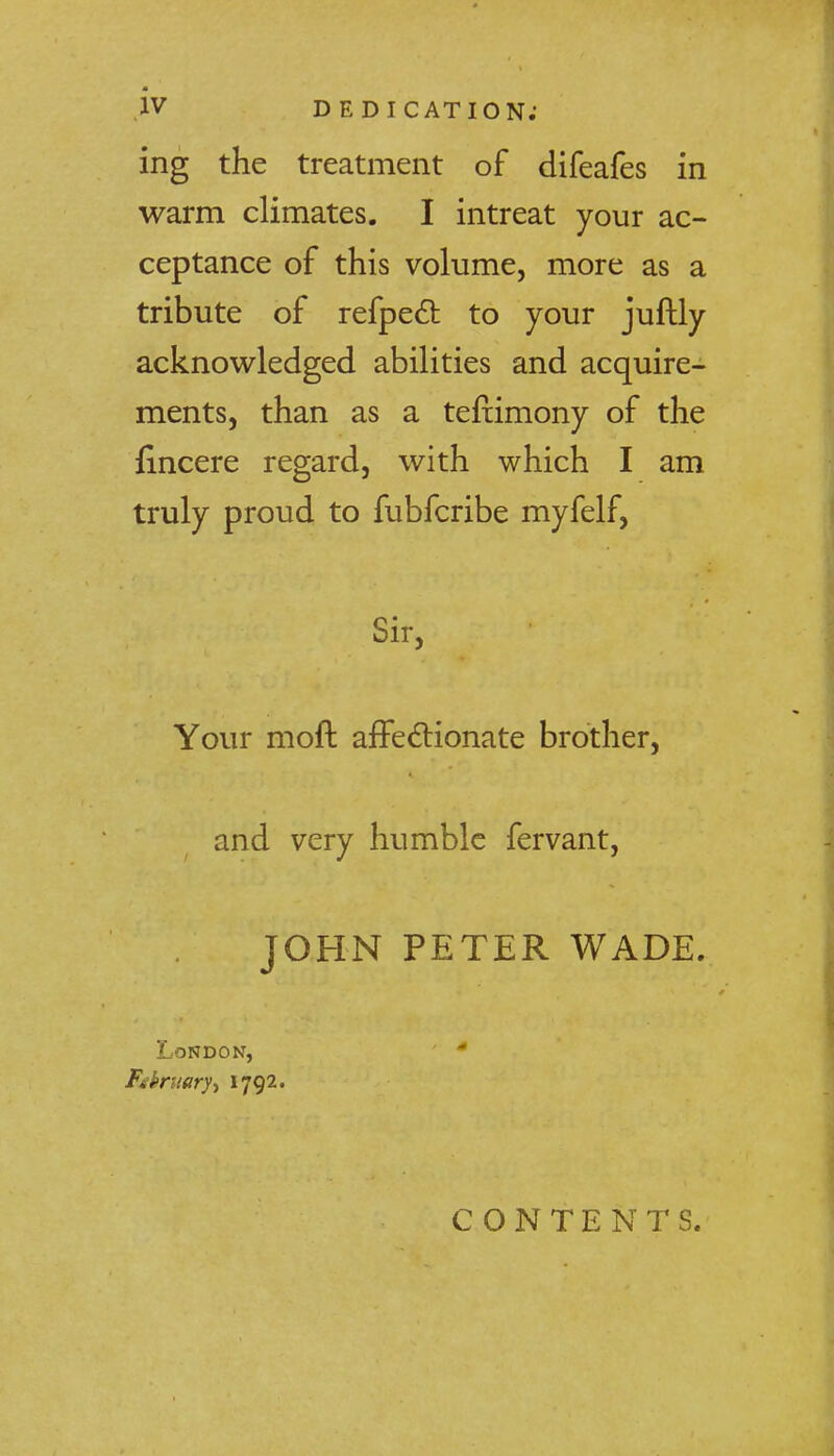 ing the treatment of difeafes in warm climates. I intreat your ac- ceptance of this volume, more as a tribute of refpect to your juftly acknowledged abilities and acquire- ments, than as a teftimony of the fincere regard, with which I am truly proud to fubfcribe myfelf, Sir, Your moft affectionate brother, and very humble fervant, JOHN PETER WADE. London, * Fibruary-t 1792. CONTENTS.