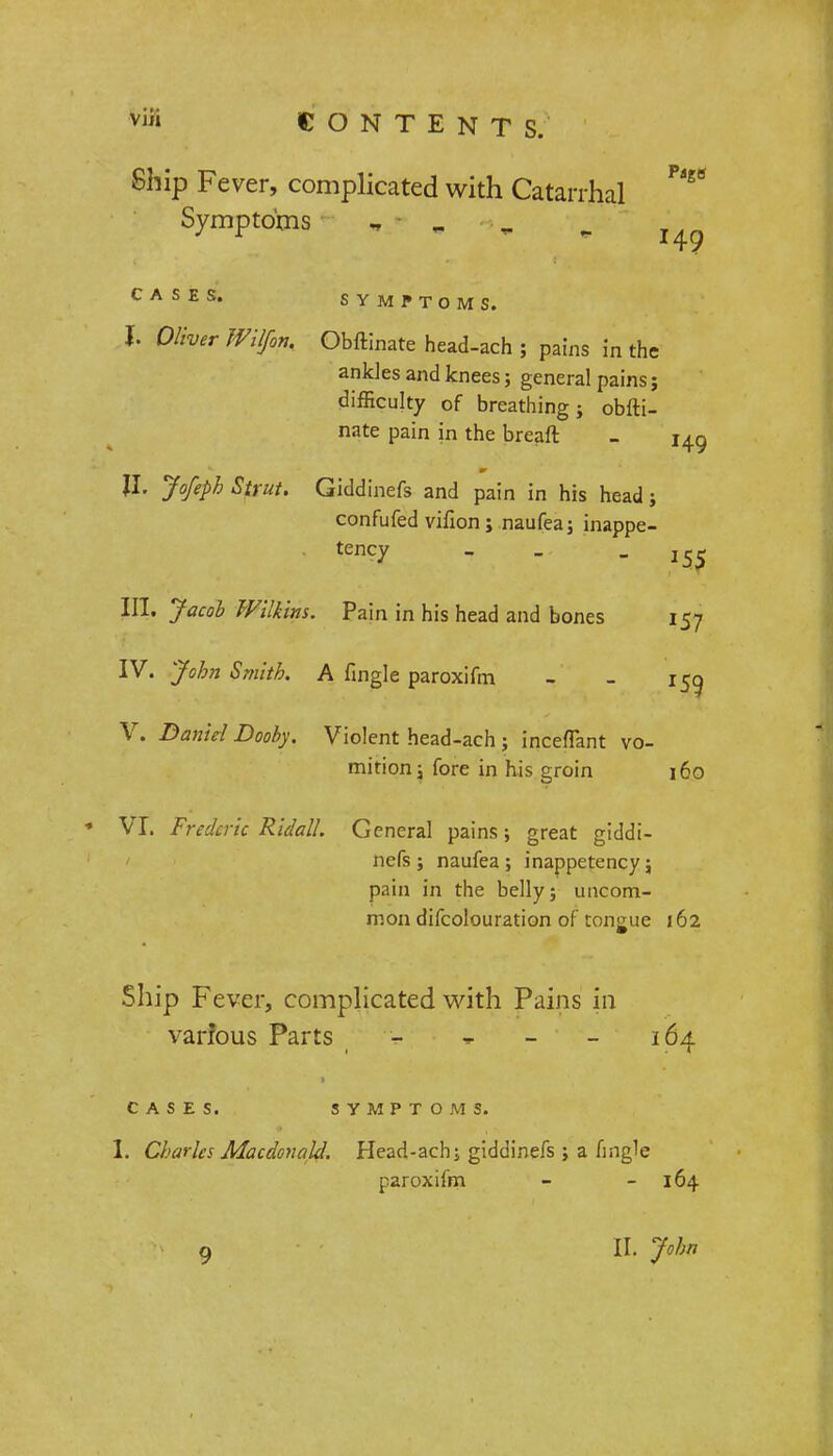 Ship Fever, complicated with Catarrhal Symptoms „ - . „ ^ CASES. SYMPTOMS. J. Oliver Wilfon, Obftinate head-ach ; pains in the ankles and knees; general pains; difficulty of breathing; obfti- nate pain in the breaft - |I. Jofeph Strut. Giddinefs and pain in his head; confufed vifion; naufea; inappe- tency - .. - ^ III. Jacob Wilkins. Pain in his head and bones 157 IV. John Smith. A fingle paroxifm - - 150, V. Daniel Dooby. Violent head-ach; inceflant vo- mitionj fore in his groin 160 * VI. Frederic Ridall. General pains; great giddi- nefs ; naufea ; inappetency; pain in the belly; uncom- mon difcolouration of tongue 162 Ship Fever, complicated with Pains in varfous Parts - » - - 164 CASES. SYMPTOMS. I. Charles Macdonalcl Head-ach; giddinefs ; a fingle paroxifm - - 164 9 IL John