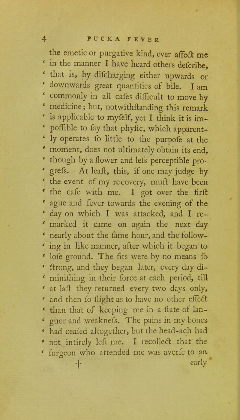 the emetic or purgative kind, ever affect me ' in the manner I have heard others defcribe, ' that is, by difcharging either upwards or ' downwards great quantities of bile. I am * commonly in all cafes difficult to move by * medicine; but, notwithstanding this remark ' is applicable to myfelf, yet I think it is im- ' poffible to fay that phytic, which apparent- ' ly operates fo little to the purpofe at the ' moment, does not ultimately obtain its end, ' though by a flower and lefs perceptible pro- ' grefs. At leaft, this, if one may judge by ' the event of my recovery, muft have been ' the cafe with me. I got over the flrft ' ague and fever towards the evening of the * day on which I was attacked, and I re- ' marked it came on again the next day ' nearly about the fame hour, and the follow- ' ing in like manner, after which it began to ' lofe ground. The fits were by no means fo ' ftrong, and they began later, every day di- c miniming in their force at each period, till * at laft they returned every two days only, ' and then fo flight as to have no other effect ' than that of keeping me in a flate of lan- ' guor and weaknefs. The pains in my bones ' had ceafed altogether, but the head-ach had ' not intirely left me. I recollect that the * furgeon who attended me was averfe to ah