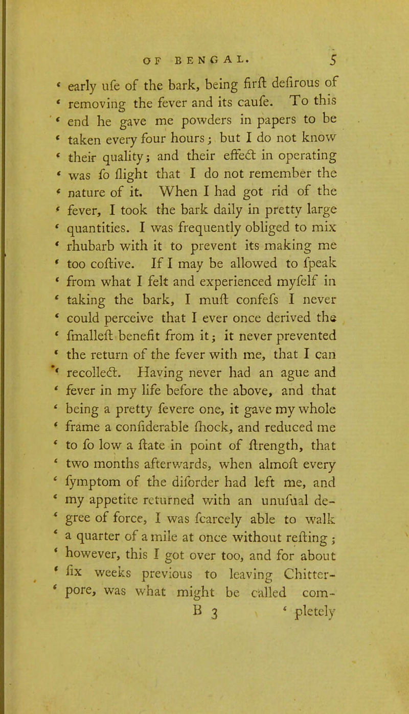 ' early ufe of the bark, being firft defirous of ' removing the fever and its caufe. To this '' end he gave me powders in papers to be * taken every four hours; but I do not know * their quality; and their effect in operating ' was fo flight that I do not remember the * nature of it. When I had got rid of the * fever, I took the bark daily in pretty large * quantities. I was frequently obliged to mix ' rhubarb with it to prevent its making me ' too coftive. If I may be allowed to fpeak * from what I felt and experienced myfelf in ' taking the bark, I muft confefs I never *■ could perceive that I ever once derived the ' fmalleft benefit from it; it never prevented * the return of the fever with me, that I can *' recollect. Having never had an ague and * fever in my life before the above, and that ' being a pretty fevere one, it gave my whole ' frame a confiderable (hock, and reduced me ' to fo low a ftate in point of flrength, that * two months afterwards, when almoft every ' fymptom of the diforder had left me, and ' my appetite returned with an unufual de- * gree of force, I was fcarcely able to walk ' a quarter of a mile at once without retting ; * however, this I got over too, and for about ' fix weeks previous to leaving Chitter- * pore, was what might be called com-
