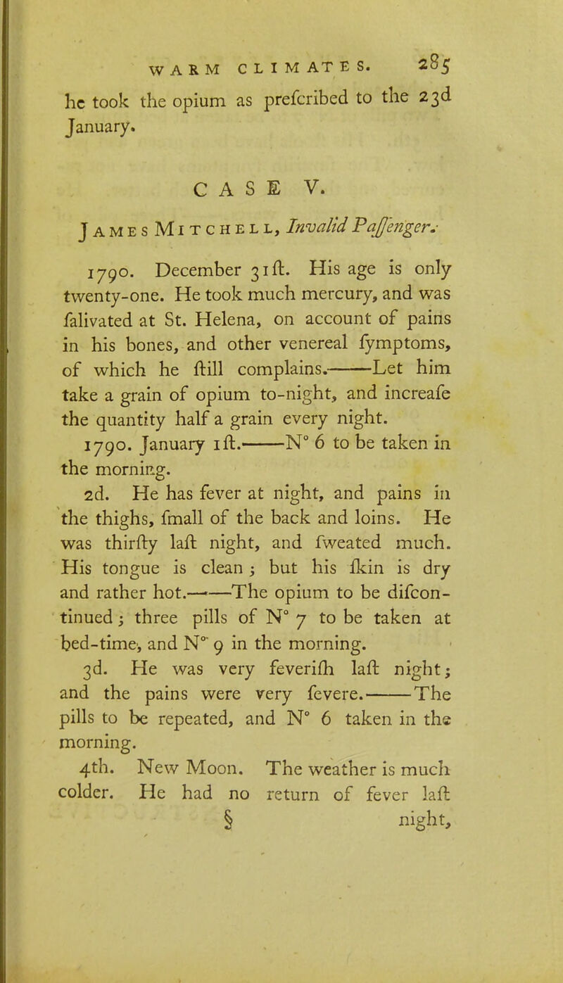 he took the opium as prefcribed to the 23d January. CASE V. JamesMitchell, Invalid Pqffenger.- 1790. December 31ft. His age is only twenty-one. He took much mercury, and was falivated at St. Helena, on account of pains in his bones, and other venereal fymptoms, of which he ftill complains. Let him take a grain of opium to-night, and increafe the quantity half a grain every night. 1790. January ift. N° 6 to be taken in the morning. 2d. He has fever at night, and pains in the thighs, fmall of the back and loins. He was thirfty laft night, and fweated much. His tongue is clean ; but his fkin is dry and rather hot.—-—The opium to be difcon- tinued; three pills of N° 7 to be taken at bed-time, and N°* 9 in the morning. 3d. He was very feverifh laft night; and the pains were very fevere. The pills to be repeated, and N° 6 taken in the morning. 4th. New Moon. The weather is much colder. He had no return of fever laft § night,