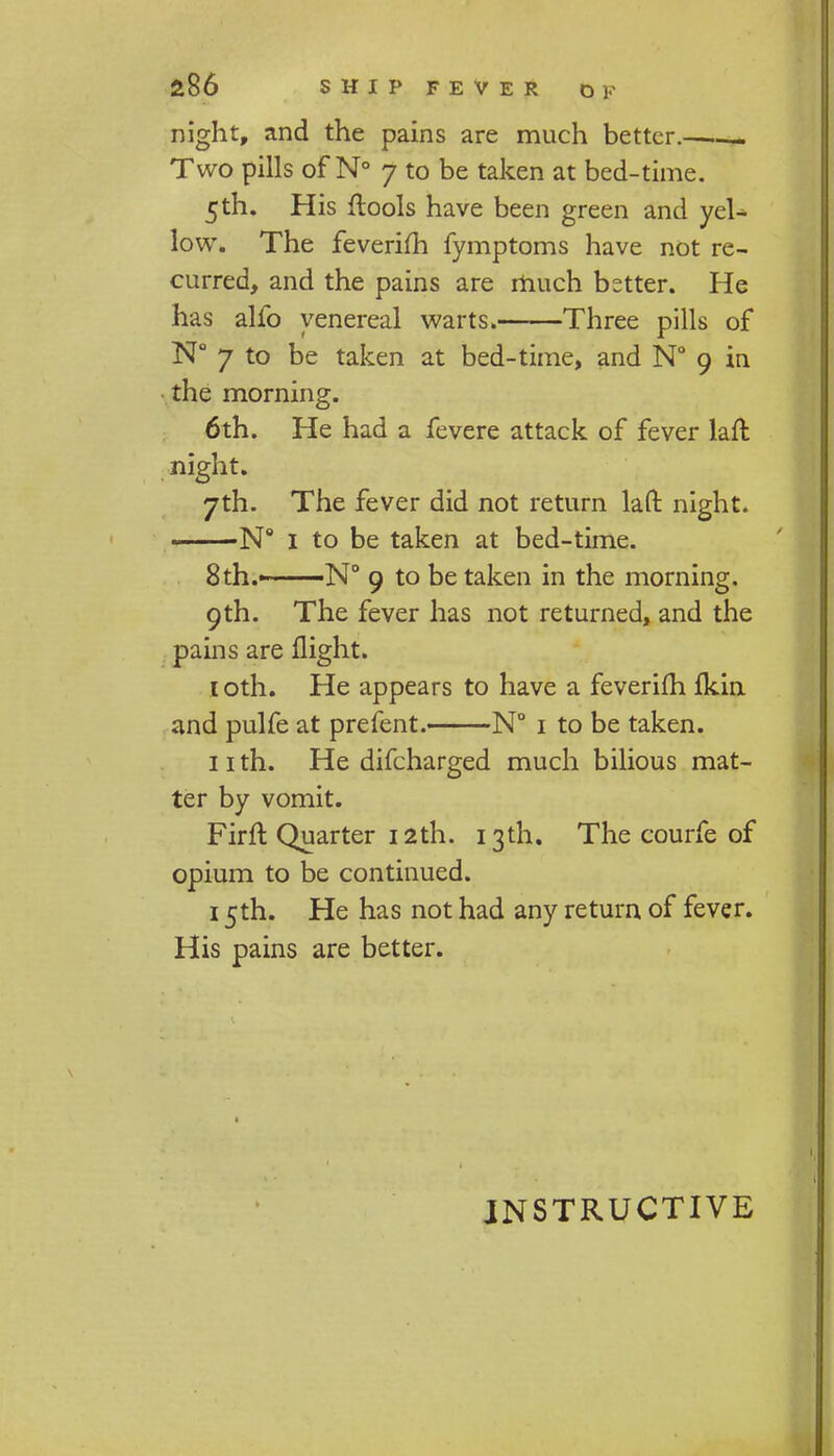 night, and the pains are much better.—. Two pills of N° 7 to be taken at bed-time. 5 th. His ftools have been green and yeU low. The feverifh fymptoms have not re- curred, and the pains are much better. He has alfo venereal warts* Three pills of N° 7 to be taken at bed-time, and N° 9 in the morning. 6th. He had a fevere attack of fever laft night. 7th. The fever did not return lafl: night. —N° I to be taken at bed-time. 8 th.—N° 9 to be taken in the morning. 9th. The fever has not returned, and the pains are flight. toth. He appears to have a feverifh fkin and pulfe at prefent. N° 1 to be taken. 11 th. He difcharged much bilious mat- ter by vomit. Firft Quarter 12th. 13th. The courfe of opium to be continued. 15th. He has not had any return of fever. His pains are better. INSTRUCTIVE