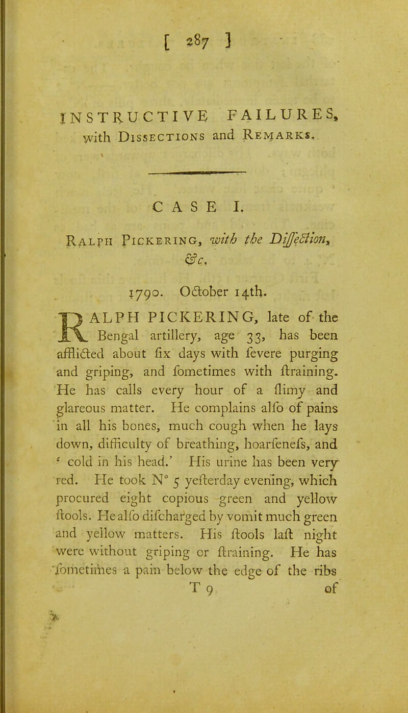 [ 2«7 3 INSTRUCTIVE FAILURES, with Dissections and Remarks. CASE I. Ralph Pickering, with the DiJfeBlon^ i jgo. October 14th. QALPH PICKERING, late of the Jlv Bengal artillery, age 33, has been afflicted about fix days with fevere purging and griping, and fometimes with draining. He has calls every hour of a (limy and glareous matter. He complains alfo of pains in all his bones, much cough when he lays down, difficulty of breathing, hoarfenefs, and ' cold in his head.' His urine has been very red. He took N° 5 yefterday evening, which procured eight copious green and yellow ftools. He alfo difcharged by vomit much green and yellow matters. His ftools laft night were without griping or {training. He has fometimes a pain below the edge of the ribs T 9 of