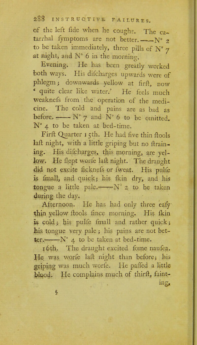 of the left fide when he coughs. The ca- tarrhal fymptoms are not better.- N° 2 to be taken immediately, three pills of N° 7 at night, and N° 6 in the morning. Evening. He has been greatly worked both ways. His difcharges upwards were of phlegm; downwards yellow at fir ft, now ' quite clear like water.' He feels much weaknefs from the operation of the medi- cine. The cold and pains are as bad as before, N° 7 and N° 6 to be omitted, N° 4 to be taken at bed-time. Firft Quarter 15th. He had five thin ftools laft night, with a little griping but no ftrain- ing. His difcharges, this morning, are yel- low. He flept worfe laft night. The draught did not excite licknefs or fweat. His pulfe Is fmall, and quick; his fkin dry, and his tongue a little pale, N° 2 to be taken during the day. Afternoon. He has had only three eafy thin yellow ftools fince morning. His fkin is cold; his pulfe fmall and rather quick; his tongue very pale; his pains are not bet- ter. N° 4 to be taken at bed-time. 16th. The draught excited fome naufea. He was worfe laft night than before; his griping was much worfe. He pafted a little blood. He complains much of thirft, faint-