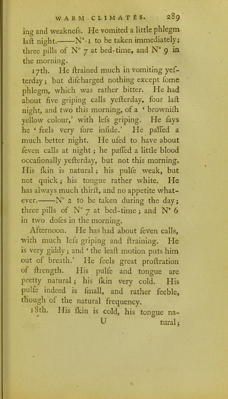 ins* and weaknefs. He vomited a little phlegm laft night. N°-i to be taken immediately; three pills of N° 7 at bed-time, and N° 9 in the morning. 17th. He ftrained much in vomiting yef- terday; but difcharged nothing except fome phlegm, which was rather bitter. He had about five griping calls yefterday, four laft night, and two this morning, of a * brownifh yellow colour,' with lefs griping. He fays he ' feels very fore infide.' He paffed a much better night. He ufed to have about feven calls at night; he pafTed a little blood occasionally yefterday, but not this morning. His ikin is natural; his pulfe weak, but not quick; his tongue rather white. He has always much thirft, and no appetite what- ever. N° 2 to be taken during the day; three pills of N° 7 at bed-time; and N° 6 in two dofes in the morning. Afternoon. He has had about feven calls, with much lefs griping and ftraining. He is very giddy; and ' the leaft motion puts him out of breath.' He feels great proftration of ftrength. His pulfe and tongue are pretty natural; his Ikin very cold. His pulfe indeed is fmall, and rather feeble, though of the natural frequency. 18th. His Ikin is cold, his tongue na- U tural;