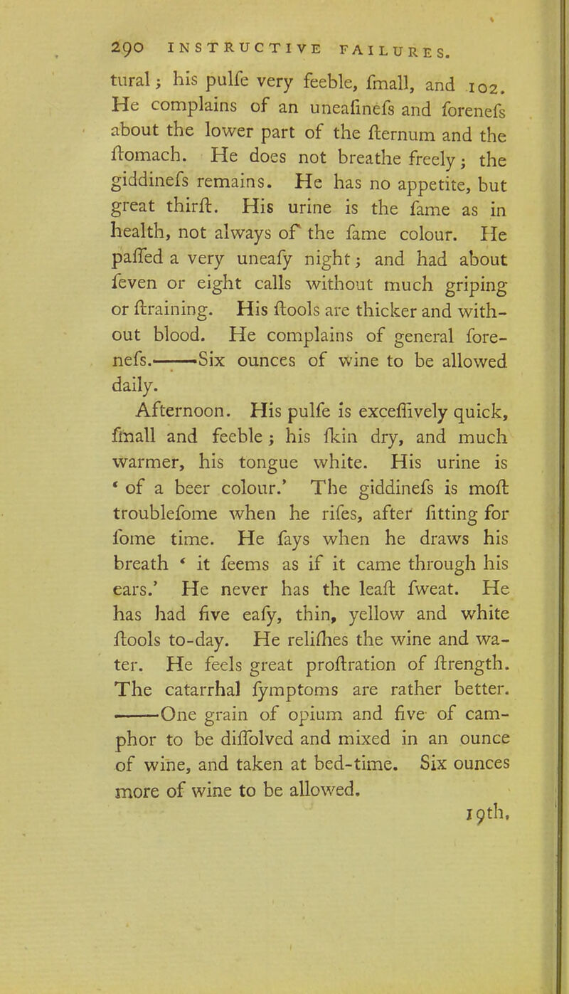 tural; his pulfe very feeble, fmall, and 102. He complains of an uneafinefs and forenefs about the lower part of the fternum and the ftomach. He does not breathe freely; the giddinefs remains. He has no appetite, but great thirft. His urine is the fame as in health, not always of the fame colour. He paffed a very uneafy night; and had about feven or eight calls without much griping or {training. His flools are thicker and with- out blood. He complains of general fore- nefs.——Six ounces of wine to be allowed daily. Afternoon. His pulfe is exceffively quick, fmall and feeble; his {kin dry, and much warmer, his tongue white. His urine is ' of a beer colour.' The giddinefs is moft troublefome when he rifes, after fitting for fome time. He fays when he draws his breath * it feems as if it came through his ears.' He never has the leaft fweat. He has had five eafy, thin, yellow and white flools to-day. He relifhes the wine and wa- ter. He feels great proftration of ftrength. The catarrhal fymptoms are rather better. One grain of opium and five of cam- phor to be duTolved and mixed in an ounce of wine, and taken at bed-time. Six ounces more of wine to be allowed. 19th,