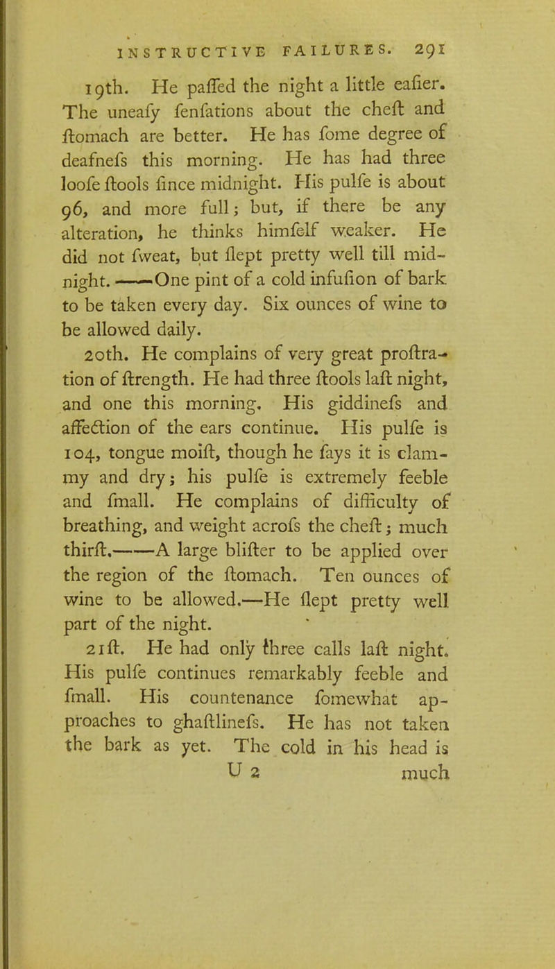 19th. He patted the night a little eafier. The uneafy fenfations about the cheft and ftomach are better. He has fome degree of deafnefs this morning. He has had three loofe ftools fince midnight. His pulfe is about 96, and more full; but, if there be any alteration, he thinks himfelf weaker. He did not fweat, but flept pretty well till mid- night. One pint of a cold infufion of bark to be taken every day. Six ounces of wine to be allowed daily. 20th. He complains of very great proftra- tion of ftrength. He had three ftools laft night, and one this morning. His giddinefs and affection of the ears continue. His pulfe i? 104, tongue moift, though he fays it is clam- my and dry; his pulfe is extremely feeble and fmall. He complains of difficulty of breathing, and weight acrofs the cheft; much thirft. A large blifter to be applied over the region of the ftomach. Ten ounces of wine to be allowed.—He flept pretty well part of the night. 21 ft. He had only three calls laft night. His pulfe continues remarkably feeble and fmall. His countenance fomewhat ap- proaches to ghaftlinefs. He has not taken the bark as yet. The cold in his head is U 2 much